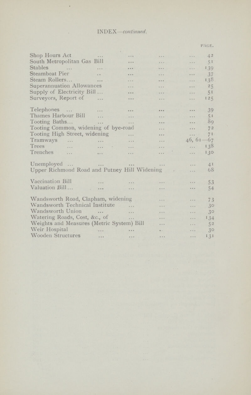 INDEX —continued. page. Shop Hours Act 42 South Metropolitan Gas Bill 51 Stables 1.39 Steamboat Pier 37 Steam Rollers.. 1.38 Superannuation Allowances 25 Supply of Electricity Bill 51 Surveyors, Report of 125 Telephones 39 Thames Harbour Bill 51 Tooting Baths. 89 Tooting Common, widening of bye-road 72 Tooting High Street, widening 71 Tramways 46, 61—67 Trees 138 Trenches 130 Unemployed 41 Upper Richmond Road and Putney Hill Widening 68 Vaccination Bill 53 Valuation Bill. 54 Wandsworth Road, Clapham, widening 73 Wandsworth Technical Institute 30 Wandsworth Union 30 Watering Roads, Cost, &c., of 134 Weights and Measures (Metric System) Bill 52 Weir Hospital 30 Wooden Structures 131