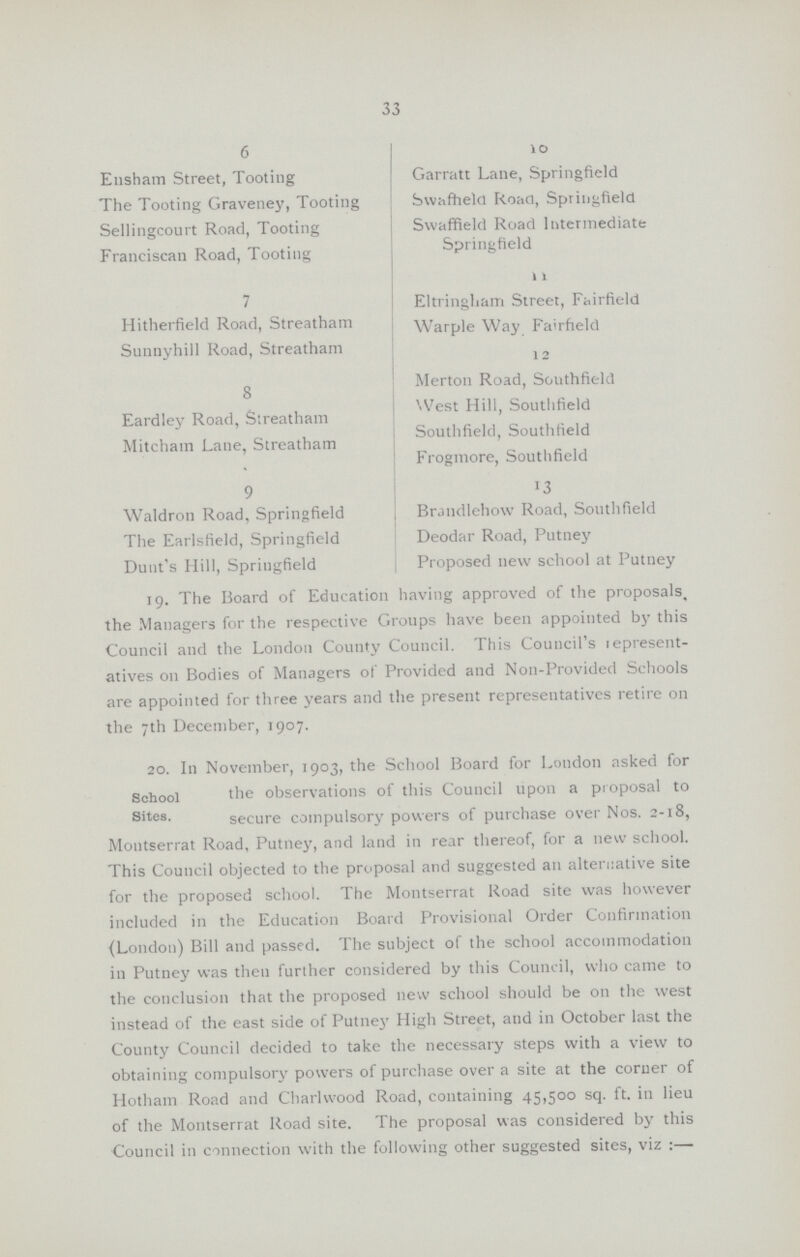 33 6 Ensham Street, Tooting The Tooting Graveney, Tooting Sellingcourt Road, Tooting Franciscan Road, Tooting Garratt Lane, Springfield Swafheld Road, Springfield Swaffield Road Intermediate Springfield 11 7 Hitherfield Road, Streatham Sunnyhill Road, Streatham Eltringharri Street, Fairfield Warple Way Fairfield 1 2 8 Merton Road, Southfield Eardley Road, Streatham Mitchain Lane, Streatham West Hill, Southfield Southfield, Southfield Frogmore, Southfield 9 Waldron Road, Springfield The Earlsfield, Springfield Dunt's Hill, Springfield Brandlehow Road, Southfield Deodar Road, Putney Proposed new school at Putney 19. The Board of Education having approved of the proposals, the Managers for the respective Groups have been appointed by this Council and the London County Council. This Council's lepresent atives 011 Bodies of Managers of Provided and Non-Provided Schools are appointed for three years and the present representatives retire on the 7th December, 1907. 20. In November, 1903, the School Board for London asked for School the observations of this Council upon a proposal to Sites. secure compulsory powers of purchase over Nos. 2-18, Montserrat Road, Putney, and land in rear thereof, for a new school. This Council objected to the proposal and suggested an alternative site for the proposed school. The Montserrat Road site was however included in the Education Board Provisional Order Confirmation {London) Bill and passed. The subject of the school accommodation in Putney was then further considered by this Council, who came to the conclusion that the proposed new school should be 011 the west instead of the east side of Putney High Street, and in October last the County Council decided to take the necessary steps with a view to obtaining compulsory powers of purchase over a site at the corner of Hotham Road and Charlwood Road, containing 45,500 sq. ft. in lieu of the Montserrat Road site. The proposal was considered by this Council in connection with the following other suggested sites, viz :—