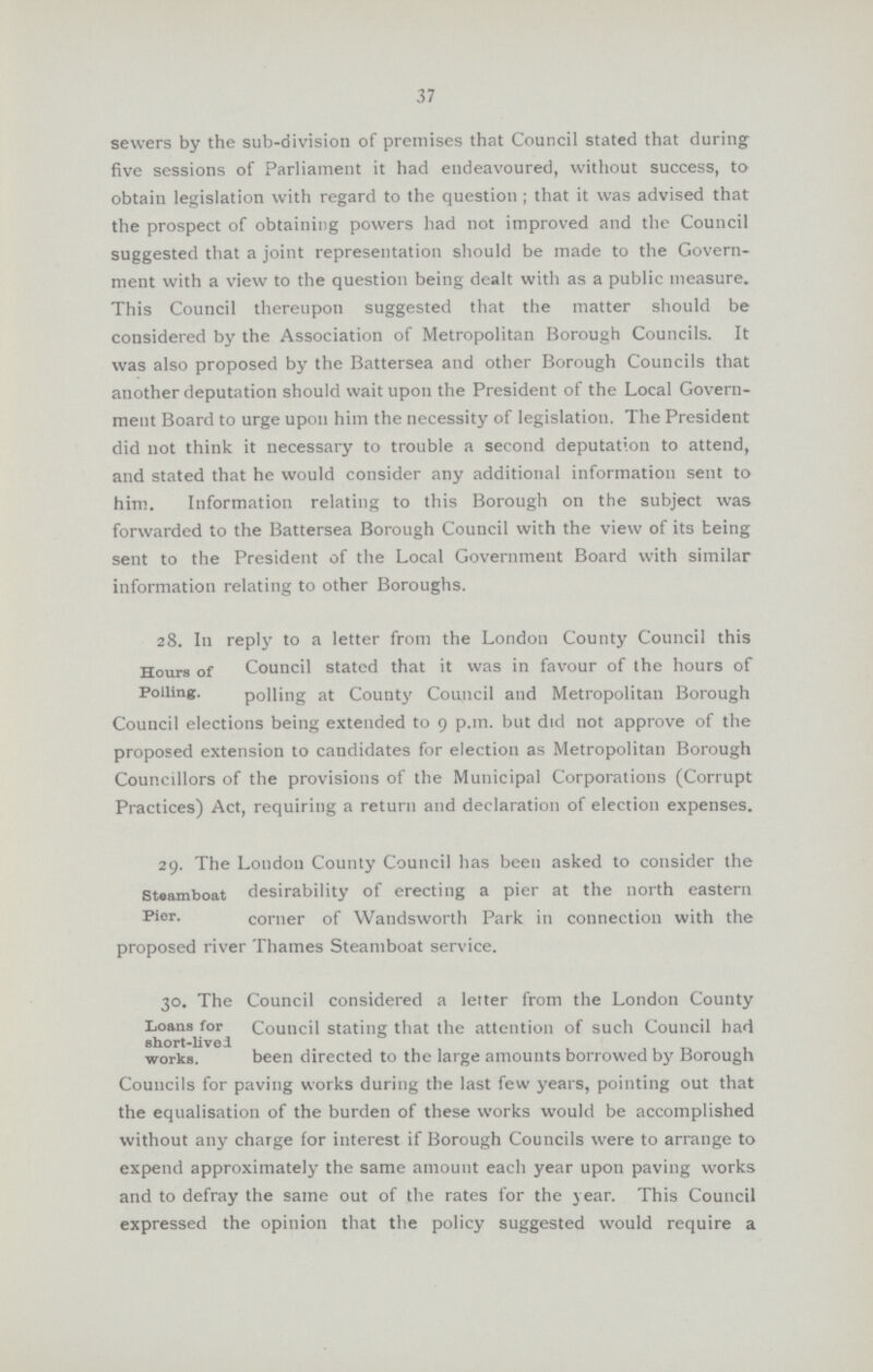37 sewers by the sub-division of premises that Council stated that during five sessions of Parliament it had endeavoured, without success, to obtain legislation with regard to the question ; that it was advised that the prospect of obtaining powers had not improved and the Council suggested that a joint representation should be made to the Govern ment with a view to the question being dealt with as a public measure. This Council thereupon suggested that the matter should be considered by the Association of Metropolitan Borough Councils. It was also proposed by the Battersea and other Borough Councils that another deputation should wait upon the President of the Local Govern ment Board to urge upon him the necessity of legislation. The President did not think it necessary to trouble a second deputation to attend, and stated that he would consider any additional information sent to him. Information relating to this Borough on the subject was forwarded to the Battersea Borough Council with the view of its being sent to the President of the Local Government Board with similar information relating to other Boroughs. 28. In reply to a letter from the London County Council this Hours of Council stated that it was in favour of the hours of Polling. polling at County Council and Metropolitan Borough Council elections being extended to 9 p.m. but did not approve of the proposed extension to candidates for election as Metropolitan Borough Councillors of the provisions of the Municipal Corporations (Corrupt Practices) Act, requiring a return and declaration of election expenses. 29. The Loudon County Council has been asked to consider the steamboat desirability of erecting a pier at the north eastern Pier. corner of Wandsworth Park in connection with the proposed river Thames Steamboat service. 30. The Council considered a letter from the London County Loans for Council stating that the attention of such Council had short-lived works. been directed to the large amounts borrowed by Borough Councils for paving works during the last few years, pointing out that the equalisation of the burden of these works would be accomplished without any charge for interest if Borough Councils were to arrange to expend approximately the same amount each year upon paving works and to defray the same out of the rates for the year. This Council expressed the opinion that the policy suggested would require a