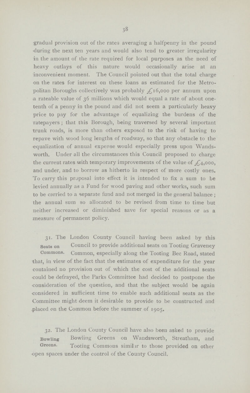 38 -gradual provision out of the rates averaging a halfpenny in the pound during the next ten years and would also tend to greater irregularity in the amount of the rate required for local purposes as the need of heavy outlays of this nature would occasionally arise at an inconvenient moment. The Council pointed out that the total charge on the rates for interest on these loans as estimated for the Metro politan Boroughs collectively was probably 6,000 per annum upon a rateable value of 36 millions which would equal a rate of about one tenth of a penny in the pound and did not seem a particularly heavy price to pay for the advantage of equalizing the burdens of the ratepayers ; that this Borough, being traversed by several important trunk roads, is more than others exposed to the risk of having to repave with wood long lengths of roadway, so that any obstacle to the equalization of annual expense would especially press upon Wands worth. Under all the circumstances this Council proposed to charge the current rates with temporary improvements of the value of ^4,000, and under, and to borrow as hitherto in respect of more costly ones. To carry this proposal into effect it is intended to fix a sum to be levied annually as a Fund for wood paving and other works, such sum to be carried to a separate fund and not merged in the general balance ; the annual sum so allocated to be revised from time to time but neither increased or diminished save for special reasons or as a measure of permanent policy. 31. The London County Council having been asked by this Seats on Council to provide additional seats on Tooting Graveney Commons. Common, especially along the Tooting Bee Road, stated that, in view of the fact that the estimates of expenditure for the year contained no provision out of which the cost of the additional seats could be defrayed, the Parks Committee had decided to postpone the consideration of the question, and that the subject would be again considered in sufficient time to enable such additional seats as the Committee might deem it desirable to provide to be constructed and placed on the Common before the summer of 1905. 32. The London County Council have also been asked to provide Bowling Bowling Greens on Wandsworth, Streatham, and Greens. Tooting Commons similar to those provided on other •open spaces under the control of the County Council.