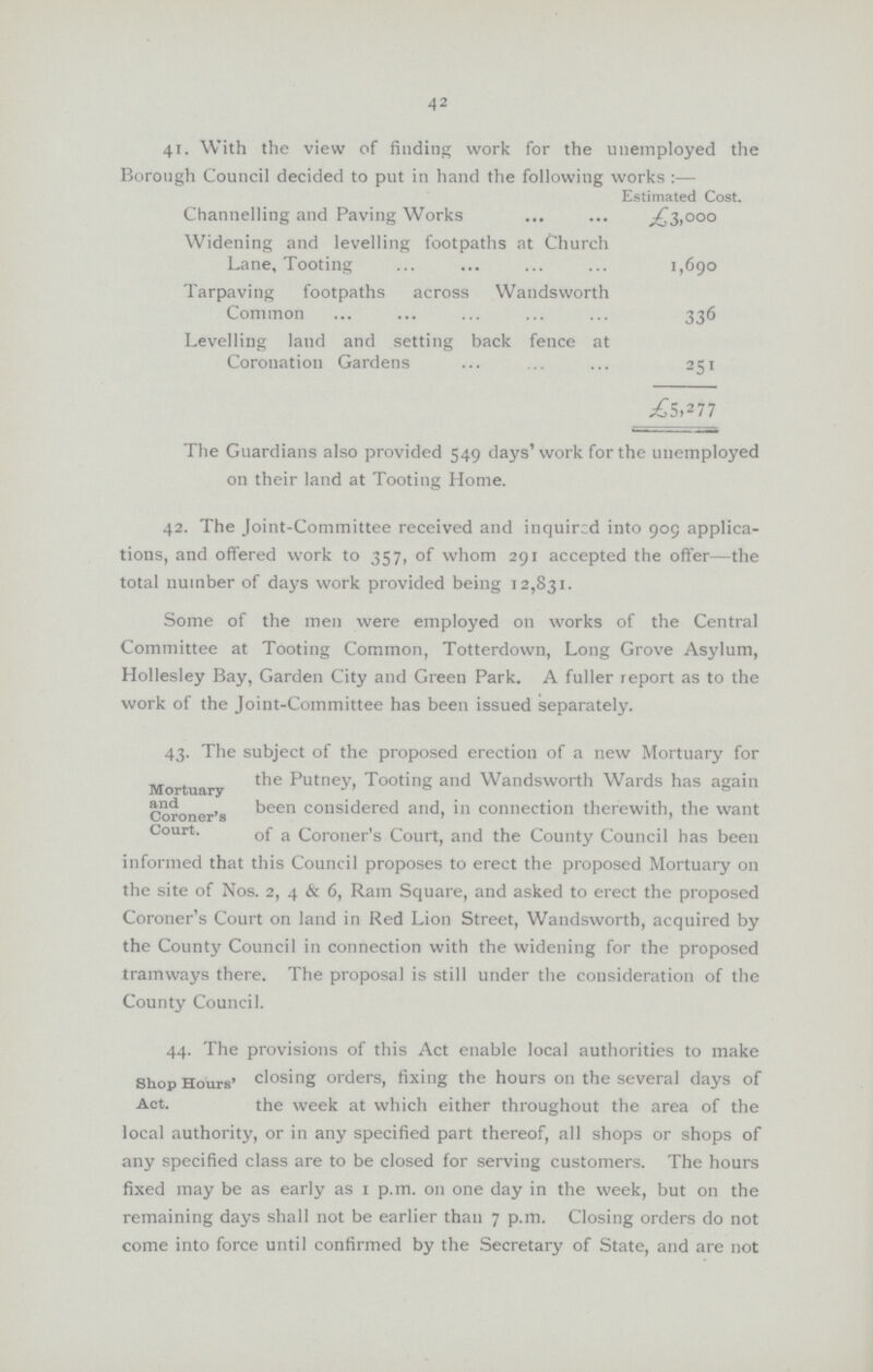 42 41. With the view of finding work for the unemployed the Borough Council decided to put in hand the following works :— Estimated Cost. Channelling and Paving Works £3,000 Widening and levelling footpaths at Church Lane, Tooting 1,690 Tarpaving footpaths across Wandsworth Common 336 Levelling land and setting back fence at Coronation Gardens 251 .£5,277 The Guardians also provided 549 days'work for the unemployed on their land at Tooting Home. 42. The Joint-Committee received and inquired into 909 applica tions, and offered work to 357, of whom 291 accepted the offer—the total number of days work provided being 12,831. Some of the men were employed on works of the Central Committee at Tooting Common, Totterdown, Long Grove Asylum, Hollesley Bay, Garden City and Green Park. A fuller report as to the work of the Joint-Committee has been issued separately. 43. The subject of the proposed erection of a new Mortuary for Mortua Putney, Tooting and Wandsworth Wards has again Coroner's been considered and, in connection therewith, the want Court. 0f a coroner's Court, and the County Council has been informed that this Council proposes to erect the proposed Mortuary on the site of Nos. 2, 4 & 6, Ram Square, and asked to erect the proposed Coroner's Court on land in Red Lion Street, Wandsworth, acquired by the County Council in connection with the widening for the proposed tramways there. The proposal is still under the consideration of the County Council. 44. The provisions of this Act enable local authorities to make Shop Hours' closing orders, fixing the hours on the several days of Act. the week at which either throughout the area of the local authority, or in any specified part thereof, all shops or shops of any specified class are to be closed for serving customers. The hours fixed may be as early as 1 p.m. on one day in the week, but on the remaining days shall not be earlier than 7 p.m. Closing orders do not come into force until confirmed by the Secretary of State, and are not