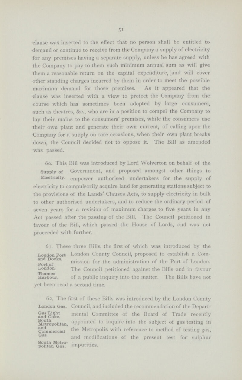 51 clause was inserted to the effect that no person shall be entitled to demand or continue to receive from the Company a supply of electricity for any premises having a separate supply, unless he has agreed with the Company to pay to them such minimum annual sum as will give them a reasonable return on the capital expenditure, and will cover other standing charges incurred by them in order to meet the possible maximum demand for those premises. As it appeared that the clause was inserted with a view to protect the Company from the course which has sometimes been adopted by large consumers, such as theatres, &c., who are in a position to compel the Company to lay their mains to the consumers' premises, while the consumers use their own plant and generate their own current, of calling upon the Company for a supply on rare occasions, when their own plant breaks down, the Council decided not to oppose it. The Bill as amended was passed. Supply of Electricity 60. This Bill was introduced by Lord Wolverton on behalf of the Government, and proposed amongst other things to empower authorised undertakers for the supply of electricity to compulsorily acquire land for generating stations subject to the provisions of the Lands' Clauses Acts, to supply electricity in bulk to other authorised undertakers, and to reduce the ordinary period of seven years for a revision of maximum charges to five years in any Act passed after the passing of the Bill. The Council petitioned in favour of the Bill, which passed the House of Lords, and was not proceeded with further. London Port and Docks. Port of London. Thames Harbour. 61. These three Bills, the first of which was introduced by the London County Council, proposed to establish a Com mission for the administration of the Port of London. The Council petitioned against the Bills and in favour of a public inquiry into the matter. The Bills have not yet been read a second time. London Gas. Gas Light and Coke, South Metropolitan, and Commercial Gas. South Metro politan Gas. 62. The first of these Bills was introduced by the London County Council, and included the recommendation of the Depart mental Committee of the Board of Trade recently appointed to inquire into the subject of gas testing in the Metropolis with reference to method of testing gas, and modifications of the present test for sulphur impurities.