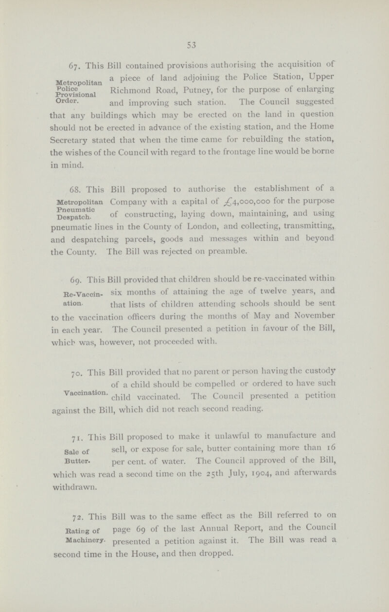 53 Metropolitan Police Provisional Order. 67. This Bill contained provisions authorising the acquisition of a piece of land adjoining the Police Station, Upper Richmond Road, Putney, for the purpose of enlarging and improving such station. The Council suggested that any buildings which may be erected on the land in question should not be erected in advance of the existing station, and the Home Secretary stated that when the time came for rebuilding the station, the wishes of the Council with regard to the frontage line would be borne in mind. Metropolitan Pneumatic Despatch. 68. This Bill proposed to authorise the establishment of a Company with a capital of £4,000,000 for the purpose of constructing, laying down, maintaining, and using pneumatic lines in the County of London, and collecting, transmitting, and despatching parcels, goods and messages within and beyond the County. The Bill was rejected on preamble. Re-Vaccin ation. 69. This Bill provided that children should be re-vaccinated within six months of attaining the age of twelve years, and that lists of children attending schools should be sent to the vaccination officers during the months of May and November in each year. The Council presented a petition in favour of the Bill, which was, however, not proceeded with.