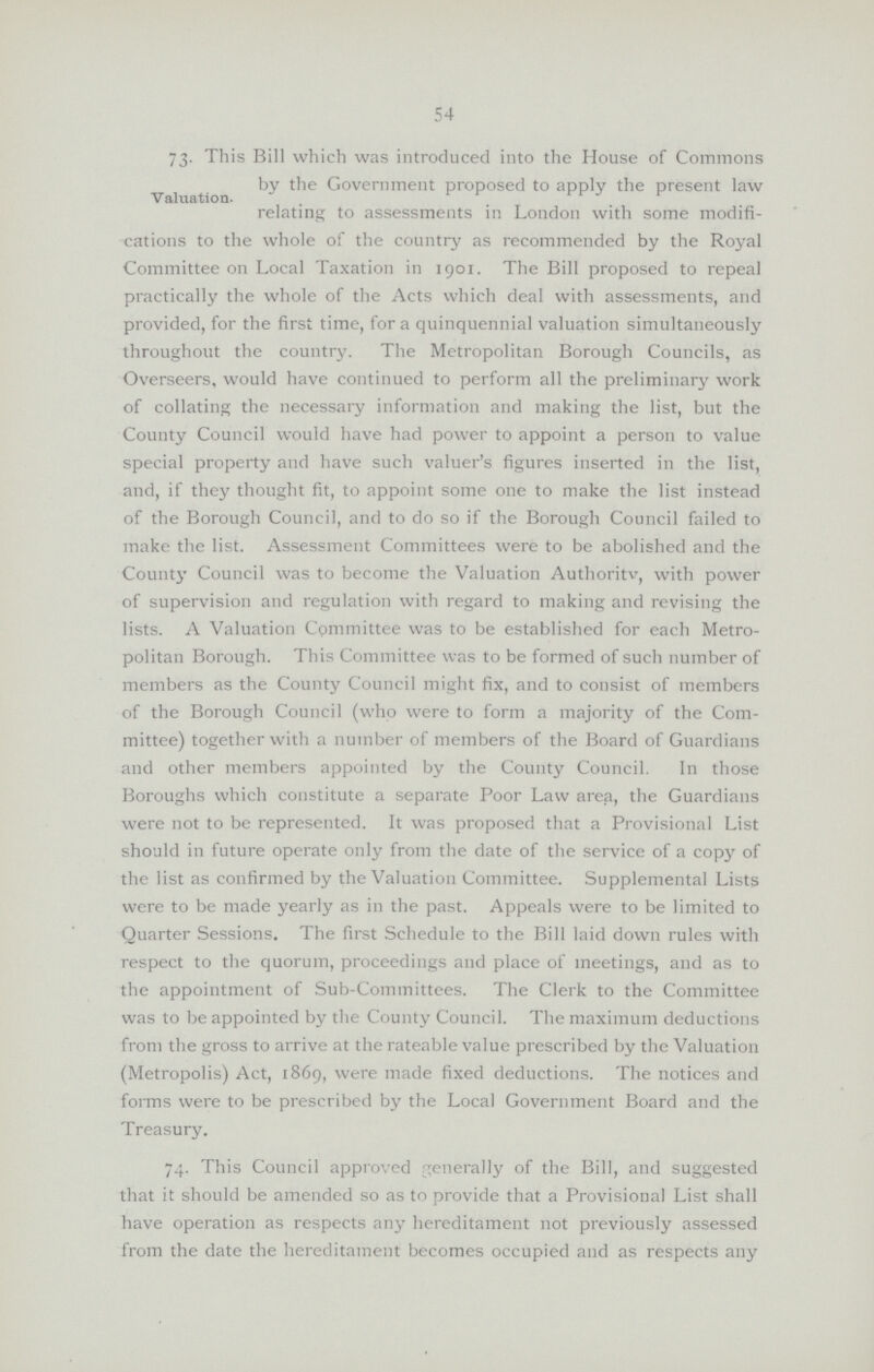 54 Valuation. 73. This Bill which was introduced into the House of Commons by the Government proposed to apply the present law relating to assessments in London with some modifi cations to the whole of the country as recommended by the Royal Committee on Local Taxation in 1901. The Bill proposed to repeal practically the whole of the Acts which deal with assessments, and provided, for the first time, for a quinquennial valuation simultaneously throughout the country. The Metropolitan Borough Councils, as Overseers, would have continued to perform all the preliminary work of collating the necessary information and making the list, but the County Council would have had power to appoint a person to value special property and have such valuer's figures inserted in the list, and, if they thought fit, to appoint some one to make the list instead of the Borough Council, and to do so if the Borough Council failed to make the list. Assessment Committees were to be abolished and the County Council was to become the Valuation Authoritv, with power of supervision and regulation with regard to making and revising the lists. A Valuation Committee was to be established for each Metro politan Borough. This Committee was to be formed of such number of members as the County Council might fix, and to consist of members of the Borough Council (who were to form a majority of the Com mittee) together with a number of members of the Board of Guardians and other members appointed by the County Council. In those Boroughs which constitute a separate Poor Law area, the Guardians were not to be represented. It was proposed that a Provisional List should in future operate only from the date of the service of a copy of the list as confirmed by the Valuation Committee. Supplemental Lists were to be made yearly as in the past. Appeals were to be limited to Quarter Sessions. The first Schedule to the Bill laid down rules with respect to the quorum, proceedings and place of meetings, and as to the appointment of Sub-Committees. The Clerk to the Committee was to be appointed by the County Council. The maximum deductions from the gross to arrive at the rateable value prescribed by the Valuation (Metropolis) Act, 1869, were made fixed deductions. The notices and forms were to be prescribed by the Local Government Board and the Treasury. 74. This Council approved generally of the Bill, and suggested that it should be amended so as to provide that a Provisional List shall have operation as respects any hereditament not previously assessed from the date the hereditament becomes occupied and as respects any