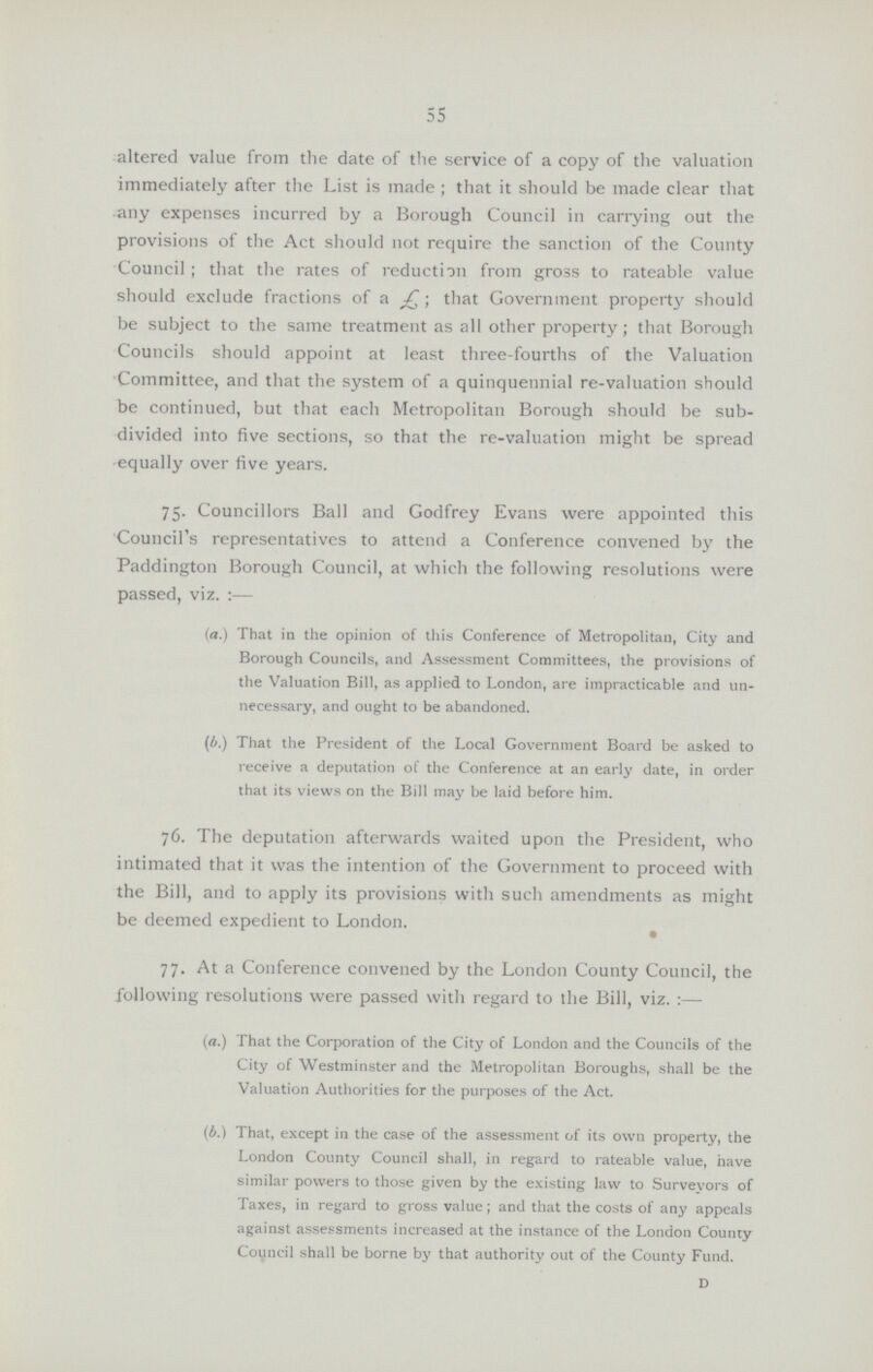55 altered value from the date of the service of a copy of the valuation immediately after the List is made ; that it should be made clear that any expenses incurred by a Borough Council in carrying out the provisions of the Act should not require the sanction of the County Council; that the rates of reduction from gross to rateable value should exclude fractions of a; that Government property should be subject to the same treatment as all other property; that Borough Councils should appoint at least three-fourths of the Valuation Committee, and that the system of a quinquennial re-valuation should be continued, but that each Metropolitan Borough should be sub divided into five sections, so that the re-valuation might be spread equally over five years. 75. Councillors Ball and Godfrey Evans were appointed this Council's representatives to attend a Conference convened by the Paddington Borough Council, at which the following resolutions were passed, viz.:— (a.) That in the opinion of this Conference of Metropolitan, City and Borough Councils, and Assessment Committees, the provisions of the Valuation Bill, as applied to London, are impracticable and un necessary, and ought to be abandoned. (b.) That the President of the Local Government Board be asked to receive a deputation of the Conference at an early date, in order that its views on the Bill may be laid before him. 76. The deputation afterwards waited upon the President, who intimated that it was the intention of the Government to proceed with the Bill, and to apply its provisions with such amendments as might be deemed expedient to London. 77. At a Conference convened by the London County Council, the following resolutions were passed with regard to the Bill, viz.:— (a.) That the Corporation of the City of London and the Councils of the City of Westminster and the Metropolitan Boroughs, shall be the Valuation Authorities for the purposes of the Act. (b.) That, except in the case of the assessment of its own property, the London County Council shall, in regard to rateable value, have similar powers to those given by the existing law to Surveyors of Taxes, in regard to gross value; and that the costs of any appeals against assessments increased at the instance of the London County Council shall be borne by that authority out of the County Fund. D