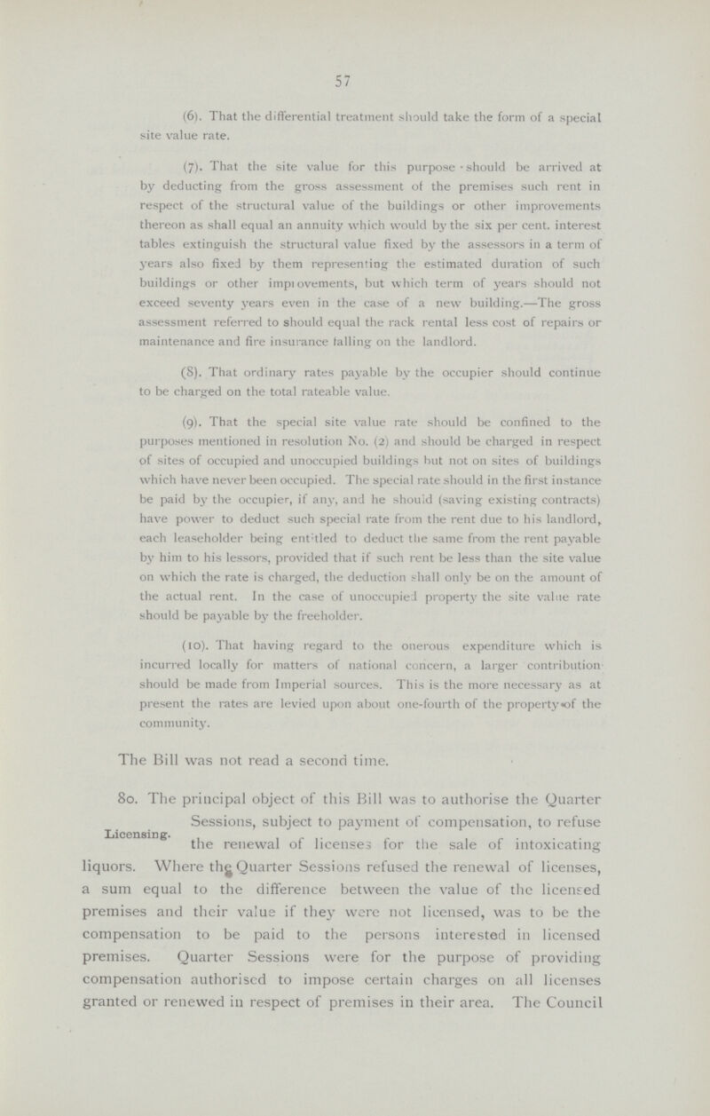 57 (6). That the differential treatment should take the form of a special site value rate. (7). That the site value for this purpose • should be arrived at by deducting from the gross assessment of the premises such rent in respect of the structural value of the buildings or other improvements thereon as shall equal an annuity which would by the six per cent, interest tables extinguish the structural value fixed by the assessors in a term of j'ears also fixed by them representing the estimated duration of such buildings or other improvements, but which term of years should not exceed seventy years even in the case of a new building.—The gross assessment referred to should equal the rack rental less cost of repairs or maintenance and fire insurance falling on the landlord. (8). That ordinary rates payable by the occupier should continue to be charged on the total rateable value. (9). That the special site value rate should be confined to the purposes mentioned in resolution No. (2) and should be charged in respect of sites of occupied and unoccupied buildings but not on sites of buildings which have never been occupied. The special rate should in the first instance be paid by the occupier, if any, and he should (saving existing contracts) have power to deduct such special rate from the rent due to his landlord,, each leaseholder being ent:tled to deduct the same from the rent payable by him to his lessors, provided that if such rent be less than the site value on which the rate is charged, the deduction shall only be on the amount of the actual rent. In the case of unoccupied property the site value rate should be payable by the freeholder. (10). That having regard to the onerous expenditure which is incurred locally for matters of national concern, a larger contribution should be made from Imperial sources. This is the more necessary as at present the rates are levied upon about one-fourth of the property«of the community. Licensing. The Bill was not read a second time. 80. The principal object of this Bill was to authorise the Quarter Sessions, subject to payment of compensation, to refuse the renewal of licenses for the sale of intoxicating liquors. Where the Quarter Sessions refused the renewal of licenses, a sum equal to the difference between the value of the licensed premises and their value if they were not licensed, was to be the compensation to be paid to the persons interested in licensed premises. Quarter Sessions were for the purpose of providing compensation authorised to impose certain charges on all licenses granted or renewed in respect of premises in their area. The Council