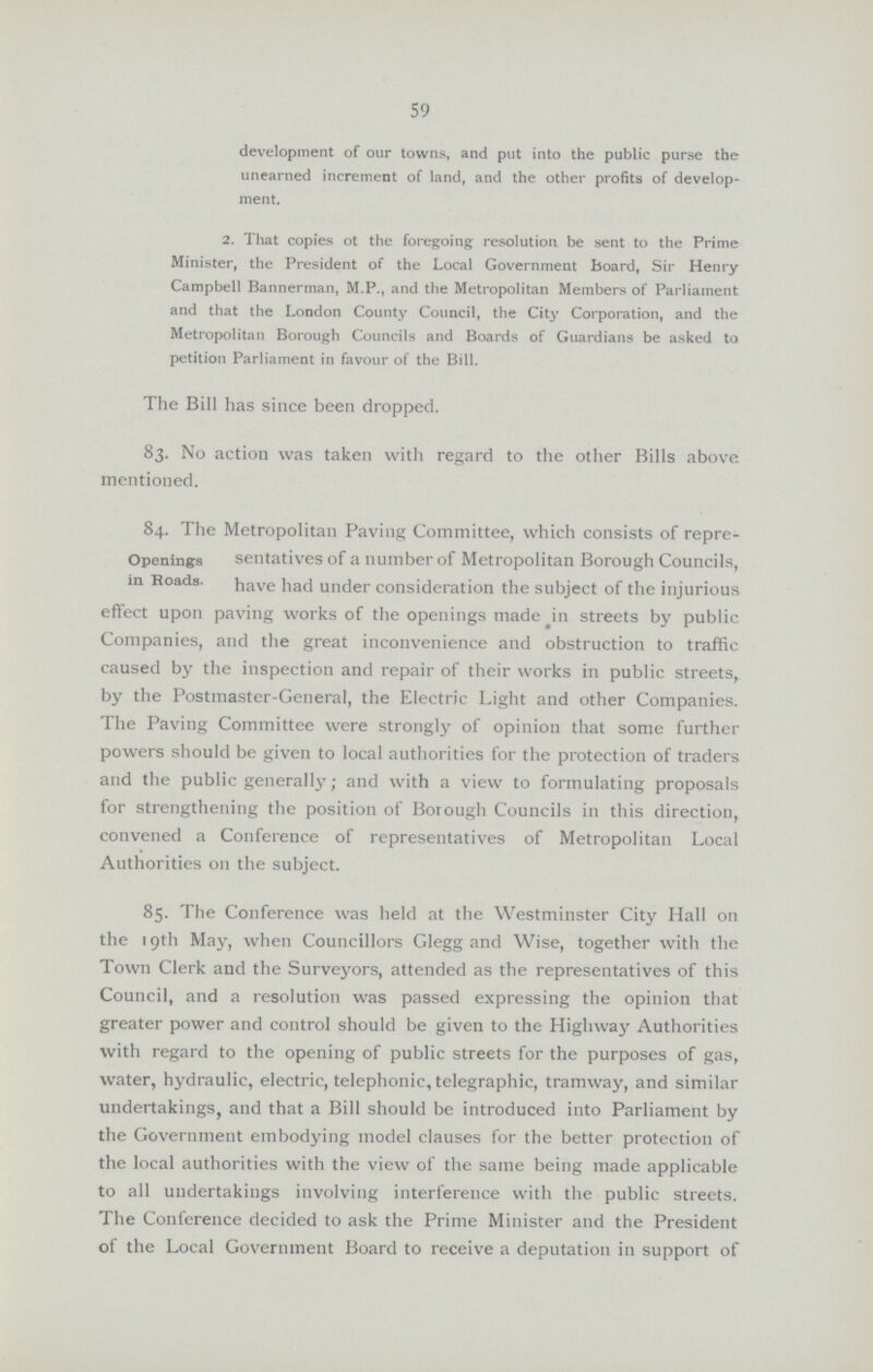 59 development of our towns, and put into the public purse the unearned increment of land, and the other profits of develop ment. 2. That copies of the foregoing resolution be sent to the Prime Minister, the President of the Local Government board, Sir Henry Campbell Banner man, M.P., and the Metropolitan Members of Parliament and that the London County Council, the City Corporation, and the Metropolitan Borough Councils and Boards of Guardians be asked to petition Parliament in favour of the Bill. The Bill has since been dropped. 83. No action was taken with regard to the other Bills above mentioned. 84. The Metropolitan Paving Committee, which consists of repre- Openings in Roads. sedatives of a number of Metropolitan Borough Councils, have had under consideration the subject of the injurious effect upon paving works of the openings made in streets by public Companies, and the great inconvenience and obstruction to traffic caused by the inspection and repair of their works in public streets, by the Postmaster-General, the Electric Light and other Companies. The Paving Committee were strongly of opinion that some further powers should be given to local authorities for the protection of traders and the public generally; and with a view to formulating proposals for strengthening the position of Borough Councils in this direction, convened a Conference of representatives of Metropolitan Local Authorities on the subject. 85. The Conference was held at the Westminster City Hall on the 19th May, when Councillors Glegg and Wise, together with the Town Clerk and the Surveyors, attended as the representatives of this Council, and a resolution was passed expressing the opinion that greater power and control should be given to the Highway Authorities with regard to the opening of public streets for the purposes of gas, water, hydraulic, electric, telephonic, telegraphic, tramway, and similar undertakings, and that a Bill should be introduced into Parliament by the Government embodying model clauses for the better protection of the local authorities with the view of the same being made applicable to all undertakings involving interference with the public streets. The Conference decided to ask the Prime Minister and the President of the Local Government Board to receive a deputation in support of