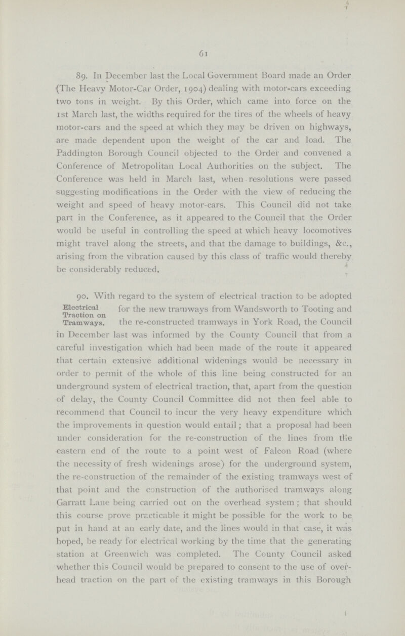 61 89. In December last the Local Government Board made an Order (The Heavy motor-car Order, 1904) dealing with motor-cars exceeding two tons in weight. By this Order, which came into force on the 1st March last, the widths required for the tires of the wheels of heavy motor-cars and the speed at which they may be driven on highways, are made dependent upon the weight of the car and load. The Paddington Borough Council objected to the Order and convened a Conference of Metropolitan Local Authorities on the subject. The Conference was held in March last, when resolutions were passed suggesting modifications in the Order with the view of reducing the weight and speed of heavy motor-cars. This Council did not take part in the Conference, as it appeared to the Council that the Order would be useful in controlling the speed at which heavy locomotives might travel along the streets, and that the damage to buildings, &c., arising from the vibration caused by this class of traffic would thereby be considerably reduced. Electrical Traction on Tramways. 90. With regard to the system of electrical traction to be adopted for the new tramways from Wandsworth to Tooting and the re-constructed tramways in York Road, the Council in December last was informed by the County Council that from a careful investigation which had been made of the route it appeared that certain extensive additional widening would be necessary in order to permit of the whole of this line being constructed for an underground system of electrical traction, that, apart from the question of delay, the County Council Committee did not then feel able to recommend that Council to incur the very heavy expenditure which the improvements in question would entail; that a proposal had been under consideration for the re-construction of the lines from tile eastern end of the route to a point west of Falcon Road (where the necessity of fresh widenings arose) for the underground system, the re-construction of the remainder of the existing tramways west of that point and the construction of the authorised tramways along Garratt Lane being carried out on the overhead system; that should this course prove practicable it might be possible for the work to be put in hand at an early date, and the lines would in that case, it was hoped, be ready for electrical working by the time that the generating station at Greenwich was completed. The County Council asked whether this Council would be prepared to consent to the use of over head traction on the part of the existing tramways in this Borough