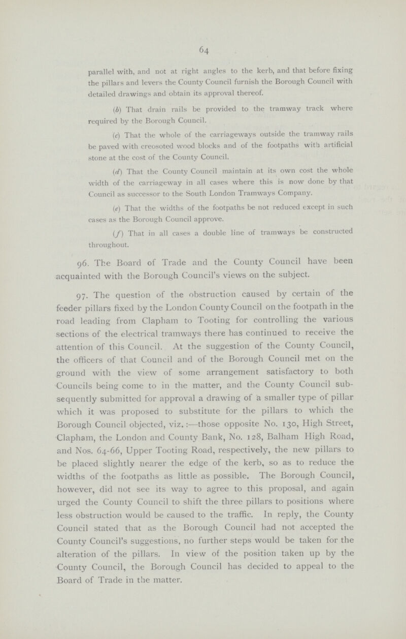 64 parallel with, and not at right angles to the kerb, and that before fixing the pillars and levers the County Council furnish the Borough Council with detailed drawings and obtain its approval thereof. (b) That drain rails be provided to the tramway track where required by the Borough Council. (c) That the whole of the carriageways outside the tramway rails be paved with creosoted wood blocks and of the footpaths with artificial stone at the cost of the County Council. (d) That the County Council maintain at its own cost the whole width of the carriageway in all cases where this is now done by that Council as successor to the South London Tramways Company. (e) That the widths of the footpaths be not reduced except in such cases as the Borough Council approve. (/) That in all cases a double line of tramways be constructed throughout. 96. The Board of Trade and the County Council have been acquainted with the Borough Council's views on the subject. 97. The question of the obstruction caused by certain of the feeder pillars fixed by the London County Council on the footpath in the road leading from Clapham to Tooting for controlling the various sections of the electrical tramways there has continued to receive the attention of this Council. At the suggestion of the County Council, the officers of that Council and of the Borough Council met on the ground with the view of some arrangement satisfactory to both Councils being come to in the matter, and the County Council sub sequently submitted for approval a drawing of a smaller type of pillar which it was proposed to substitute for the pillars to which the Borough Council objected, viz.:— those opposite No. 130, High Street, Clapham, the London and County Bank, No. 128, Balham High Road, and Nos. 64-66, Upper Tooting Road, respectively, the new pillars to be placed slightly nearer the edge of the kerb, so as to reduce the widths of the footpaths as little as possible. The Borough Council, however, did not see its way to agree to this proposal, and again urged the County Council to shift the three pillars to positions where less obstruction would be caused to the traffic. In reply, the County Council stated that as the Borough Council had not accepted the County Council's suggestions, no further steps would be taken for the alteration of the pillars. In view of the position taken up by the County Council, the Borough Council has decided to appeal to the Board of Trade in the matter.