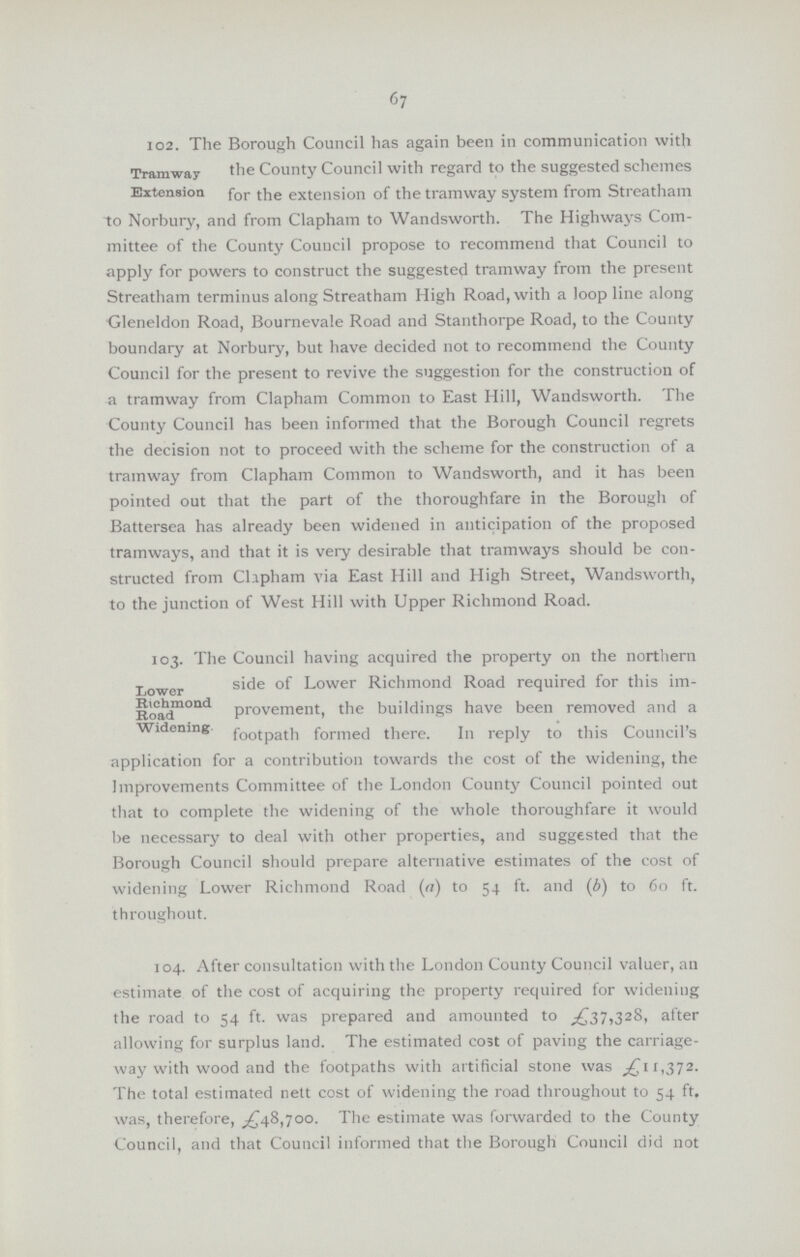 67 Tramway Extension 102. The Borough Council has again been in communication with the County Council with regard to the suggested schemes for the extension of the tramway system from Streatham to Norbury, and from Clapham to Wandsworth. The Highways Com mittee of the County Council propose to recommend that Council to apply for powers to construct the suggested tramway from the present Streatham terminus along Streatham High Road, with a loop line along Gleneldon Road, Bournevale Road and Stanthorpe Road, to the County boundary at Norbury, but have decided not to recommend the County Council for the present to revive the suggestion for the construction of a tramway from Clapham Common to East Hill, Wandsworth. The County Council has been informed that the Borough Council regrets the decision not to proceed with the scheme for the construction of a tramway from Clapham Common to Wandsworth, and it has been pointed out that the part of the thoroughfare in the Borough of Battersea has already been widened in anticipation of the proposed tramways, and that it is very desirable that tramways should be con structed from Clapham via East Hill and High Street, Wandsworth, to the junction of West Hill with Upper Richmond Road. Lower Richmond Road Widening 103. The Council having acquired the property on the northern side of Lower Richmond Road required for this im provement, the buildings have been removed and a footpath formed there. In reply to this Council's application for a contribution towards the cost of the widening, the Improvements Committee of the London County Council pointed out that to complete the widening of the whole thoroughfare it would be necessary to deal with other properties, and suggested that the Borough Council should prepare alternative estimates of the cost of widening Lower Richmond Road (a) to 54 ft. and (b) to 60 ft. throughout. 104. After consultation with the London County Council valuer, an estimate of the cost of acquiring the property required for widening the road to 54 ft. was prepared and amounted to £37,328, after allowing for surplus land. The estimated cost of paving the carriage way with wood and the footpaths with artificial stone was £11,372. The total estimated nett cost of widening the road throughout to 54 ft. was, therefore, £48,700. The estimate was forwarded to the County Council, and that Council informed that the Borough Council did not