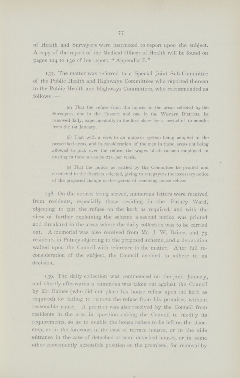 77 of Health and Surveyors ware instructed to report upon the subject. A copy of the report of the Medical Officer of Health will be found on pages 124 to 130 of his report, Appendix E 137. The matter was referred to a Special Joint Sub-Committee of the Public Health and Highways Committees who reported thereon to the Public Health and Highways Committees, who recommended as follows:— (a) That the refuse from the houses in the areas selected by the Surveyors, one in the Eastern and one in the Western Districts, be removed daily, experimentally in the first place for a period of 12 months from the 1st January. (b) That with a view to an unitorm system being adopted in the prescribed areas, and in consideration of the men in these areas not being allowed to pick over the refuse, the wages of all carmen employed in dusting in those areas be 27s. per week. (c) That the notice as settled by the Committee be printed and circulated in the districts selected, giving to ratepayers the necessary notice of the proposed change in the system of removing house refuse. 138. On the notices being served, numerous letters were received from residents, especially those residing in the Putney Ward, objecting to put the refuse on the kerb as required, and with the view of further explaining the scheme a second notice was printed aad circulated in the areas where the daily collection was to be carried out. A memorial was also received from Mr. J. W. Baines and 79 residents in Putney objecting to the proposed scheme, and a deputation waited upon the Council with reference to the matter. After full re consideration of the subject, the Council decided to adhere to its decision. 139. The daily collection was commenced 011 the t2nd January, and shortly afterwards a summons was taken out against the Council by Mr. Baines (who did not place his house refuse upon the kerb as required) for failing to remove the refuse from his premises without reasonable cause. A petition was also received by the Council from residents in the area in question asking the Council to modify its requirements, so as to enable the house refuse to be left on the door step, or in the forecourt in the case of terrace houses, or in the side entrance in the case of detached or semi-detached houses, or in some other conveniently accessible position on the premises, for removal by