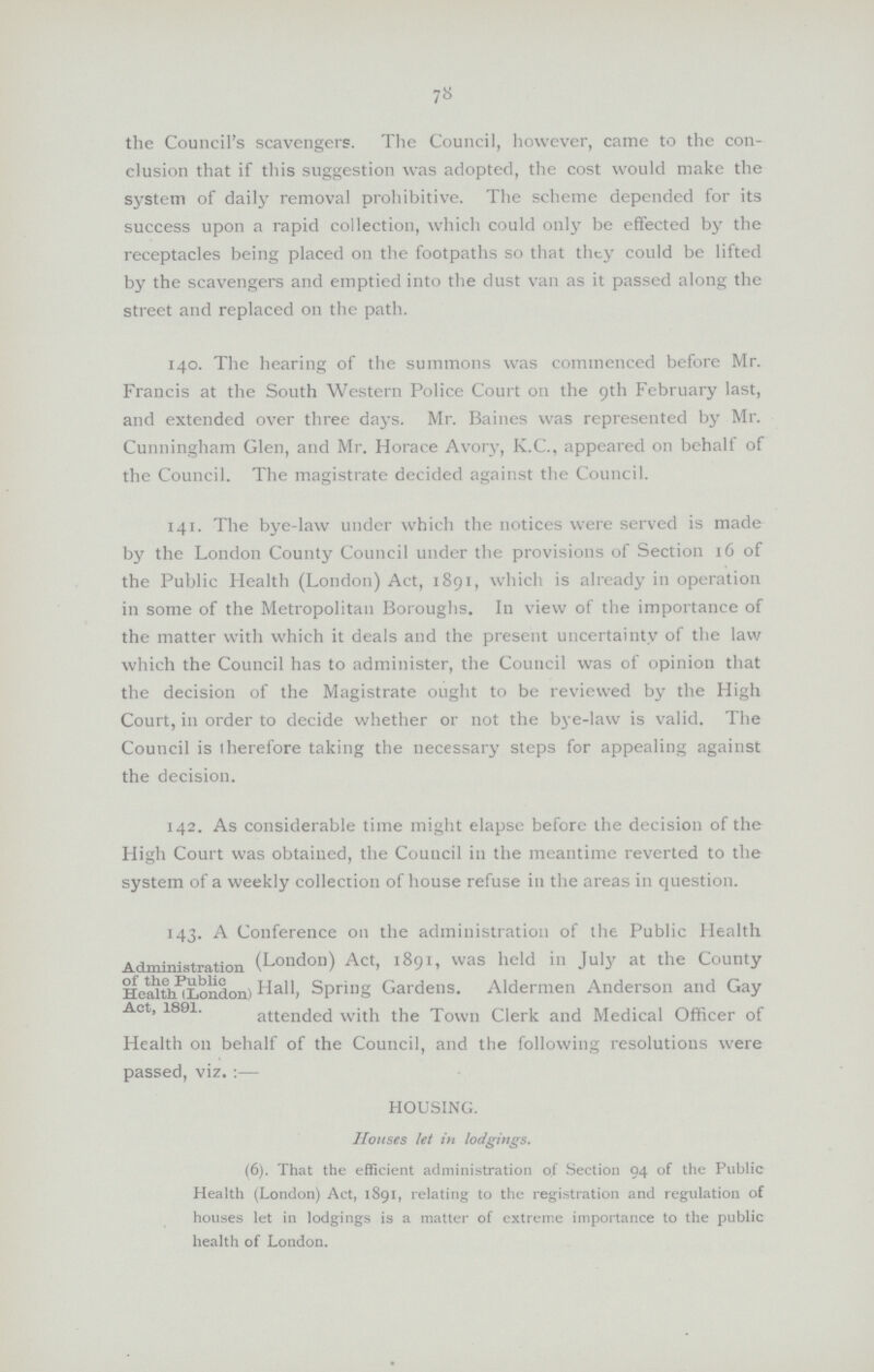 the Council's scavengers. The Council, however, came to the con clusion that if this suggestion was adopted, the cost would make the system of daily removal prohibitive. The scheme depended for its success upon a rapid collection, which could only be effected by the receptacles being placed on the footpaths so that they could be lifted by the scavengers and emptied into the dust van as it passed along the street and replaced on the path. 140. The hearing of the summons was commenced before Mr. Francis at the South Western Police Court on the 9th February last, and extended over three days. Mr. Baines was represented by Mr. Cunningham Glen, and Mr. Horace Avory, K.C., appeared on behalf of the Council. The magistrate decided against the Council. 141. The bye-law under which the notices were served is made by the London County Council under the provisions of Section 16 of the Public Health (London) Act, 1891, which is already in operation in some of the Metropolitan Boroughs. In view of the importance of the matter with which it deals and the present uncertainty of the law which the Council has to administer, the Council was of opinion that the decision of the Magistrate ought to be reviewed by the High Court, in order to decide whether or not the bye-law is valid. The Council is iherefore taking the necessary steps for appealing against the decision. 142. As considerable time might elapse before the decision of the High Court was obtained, the Council in the meantime reverted to the system of a weekly collection of house refuse in the areas in question. Administration of the public Health Act, 1891. 143. A Conference on the administration of the Public Health (London) Act, 1891, was held in July at the County Hall, Spring Gardens. Aldermen Anderson and Gay attended with the Town Clerk and Medical Officer of Health on behalf of the Council, and the following resolutions were passed, viz:— HOUSING. Houses let in lodgings. (6). That the efficient administration of Section 94 of the Public Health (London) Act, 1891, relating to the registration and regulation of houses let in lodgings is a matter of extreme importance to the public health of London. 78