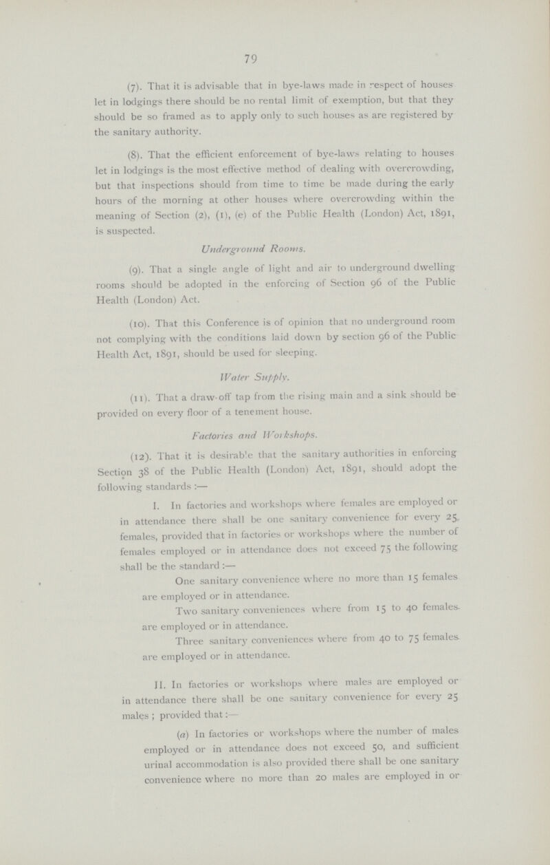 79 (7). That it is advisable that in bye-laws made in respect of houses let in lodgings there should be no rental limit of exemption, but that they should be so framed as to apply only to such houses as are registered by the sanitar3' authority. (8). That the efficient enforcement of bye-laws relating to houses let in lodgings is the most effective method of dealing with overcrowding, but that inspections should from time to time be made during the early hours of the morning at other houses where overcrowding within the meaning of Section (2), (i), (e) of the Public Health (London) Act, 1891, is suspected. Underground Rooms. (9). That a single angle of light and air to underground dwelling rooms should be adopted in the enforcing of Section 96 of the Public Health (London) Act. (10). That this Conference is of opinion that no underground room not complying with the conditions laid down by section 96 of the Public Health Act, 1891, should be used for sleeping. Water Supply. (11). That a draw-off tap from the rising main and a sink should be provided on every floor of a tenement house. Factories and Workshops. (12). That it is desirable that the sanitary authorities in enforcing Section 38 of the Public Health (London) Act, 1891, should adopt the following standards:— I. In factories and workshops where females are employed or in attendance there shall be one sanitary convenience for every 25 females, provided that in factories or workshops where the number of females employed or in attendance does not exceed 75 the following shall be the standards:— One sanitary convenience where no more than 15 females are employed or in attendance. Two sanitary conveniences where from 15 to 40 females are employed or in attendance. Three sanitary conveniences where from 40 to 75 females are employed or in attendance. II. In factories or workshops where males are employed or in attendance there shall be one sanitary convenience for every 25 males; provided that (a) In factories or workshops where the number of males employed or in attendance does not exceed 50, and sufficient urinal accommodation is also provided there shall be one sanitary convenience where no more than 20 males are employed in or