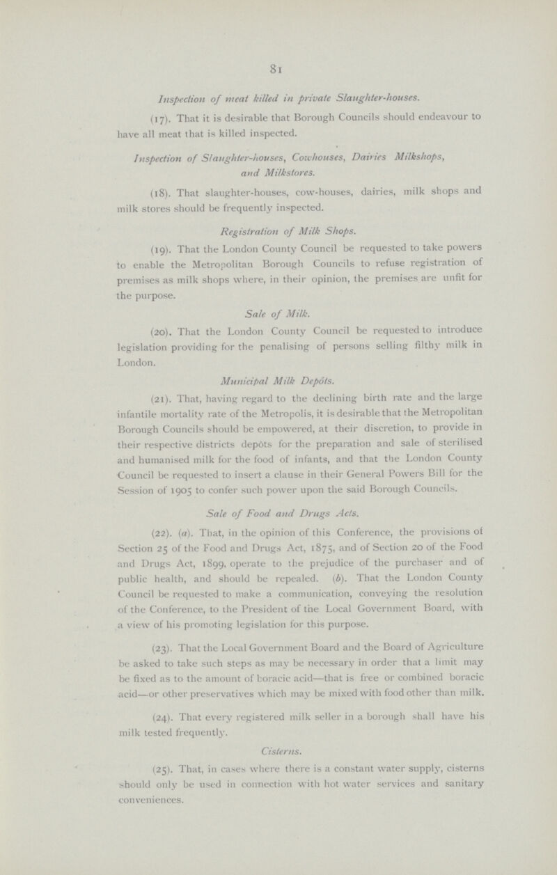 Inspection of meat killed in private Slaughter-houses. (17). That it is desirable that Borough Councils should endeavour to have all meat that is killed inspected. Inspection of Slaughter-houses, Cowhouses, Dairies Milkshops, and Milkstores. (18). That slaughter-houses, cow-houses, dairies, milk shops and milk stores should be frequently inspected. Registration of Milk Shops. (19). That the London County Council be requested to take powers to enable the Metropolitan Borough Councils to refuse registration of premises as milk shops where, in their opinion, the premises are unfit for the purpose. Sale of Milk. (20). That the London County Council be requested to introduce legislation providing for the penalising of persons selling filthy milk in London. Municipal Milk Depots. (21). That, having regard to the declining birth rate and the large infantile mortality rate of the Metropolis, it is desirable that the Metropolitan Borough Councils should be empowered, at their discretion, to provide in their respective districts depots for the preparation and sale of sterilised and humanised milk for the food of infants, and that the London County Council be requested to insert a clause in their General Powers Bill for the Session of 1905 to confer such power upon the said Borough Councils. Sale of Food and Drugs Acts. (22). (a). That, in the opinion of this Conference, the provisions of Section 25 of the Food and Drugs Act, 1875, and of Section 20 of the Food and Drugs Act, 1899, operate to the prejudice of the purchaser and of public health, and should be repealed. (b). That the London County Council be requested to make a communication, conveying the resolution of the Conference, to the President of the Local Government Board, with a view of his promoting legislation for this purpose. (23). That the Local Government Board and the Board of Agriculture be asked to take such steps as may be necessary in order that a limit may be fixed as to the amount of boracic acid—that is free or combined boracic acid—or other preservatives which may be mixed with food other than milk. (24). That every registered milk seller in a borough shall have his milk tested frequently. Cisterns. (25). That, in cases where there is a constant water supply, cisterns should only be used in connection with hot water services and sanitary conveniences. 8l