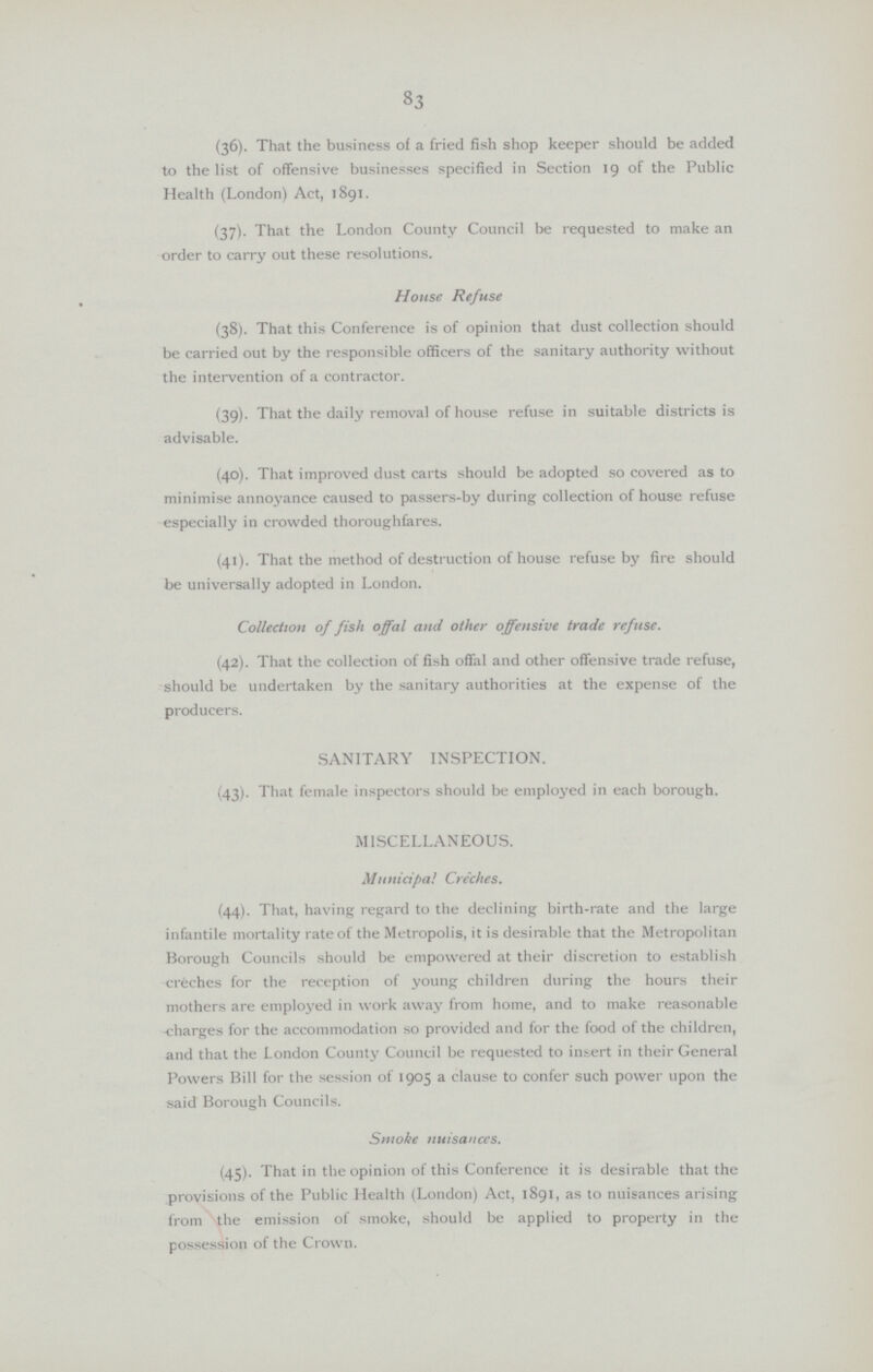 83 (36). That the business of a fried fish shop keeper should be added to the list of offensive businesses specified in Section 19 of the Public Health (London) Act, 1891. (37). That the London County Council be requested to make an order to carry out these resolutions. House Refuse (38). That this Conference is of opinion that dust collection should be carried out by the responsible officers of the sanitary authority without the intervention of a contractor. (39). That the daily removal of house refuse in suitable districts is advisable. (40). That improved dust carts should be adopted so covered as to minimise annoyance caused to passers-by during collection of house refuse especially in crowded thoroughfares. (41). That the method of destruction of house refuse by fire should be universally adopted in London. Collection of fish offal and other offensive trade refuse. (42). That the collection of fish offal and other offensive trade refuse, should be undertaken by the sanitary authorities at the expense of the producers. SANITARY INSPECTION. (43). That female inspectors should be employed in each borough. MISCELLANEOUS. Municipal Creches. (44). That, having regard to the declining birth-rate and the large infantile mortality rate of the Metropolis, it is desirable that the Metropolitan Borough Councils should be empowered at their discretion to establish creches for the reception of young children during the hours their mothers are employed in work away from home, and to make reasonable charges for the accommodation so provided and for the food of the children, and that the London County Council be requested to insert in their General Powers Bill for the session of 1905 a clause to confer such power upon the said Borough Councils. Smoke nuisances. (45). That in the opinion of this Conference it is desirable that the provisions of the Public Health (London) Act, 1891, as to nuisances arising from the emission of smoke, should be applied to property in the possession of the Crown.