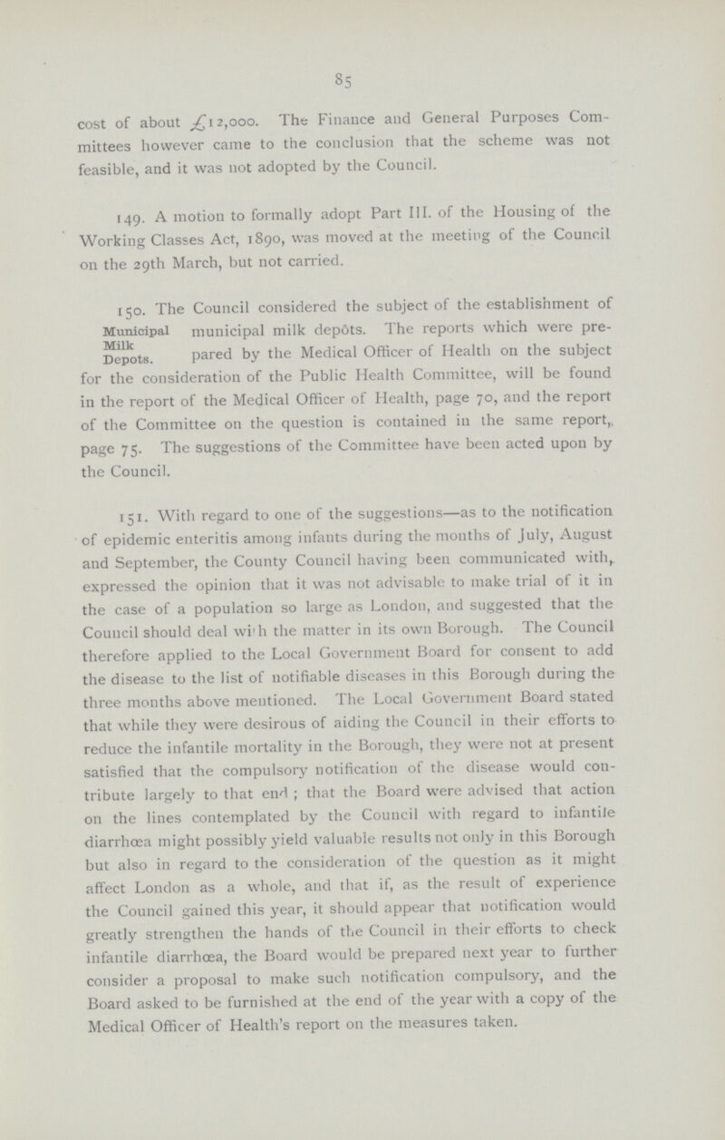 85 cost of about £12,000. The Finance and General Purposes Com mittees however came to the conclusion that the scheme was not feasible, and it was not adopted by the Council. 149. A motion to formally adopt Part III. of the Housing of the Working Classes Act, 1890, was moved at the meeting of the Council on the 29th March, but not carried. Municipal milk Depots. 150. The Council considered the subject of the establishment of municipal milk depdts. The reports which were pre pared by the Medical Officer of Health on the subject for the consideration of the Public Health Committee, will be found in the report of the Medical Officer of Health, page 70, and the report of the Committee on the question is contained in the same report,, page 75. The suggestions of the Committee have been acted upon by the Council. 151. With regard to one of the suggestions—as to the notification of epidemic enteritis among infants during the months of July, August and September, the County Council having been communicated with, expressed the opinion that it was not advisable to make trial of it in the case of a population so large as London, and suggested that the Council should deal with the matter in its own Borough. The Council therefore applied to the Local Government Board for consent to add the disease to the list of notifiable diseases in this Borough during the three months above mentioned. The Local Government Board stated that while they were desirous of aiding the Council in their efforts to reduce the infantile mortality in the Borough, they were not at present satisfied that the compulsory notification of the disease would con tribute largely to that end; that the Board were advised that action on the lines contemplated by the Council with regard to infantile diarrhoea might possibly yield valuable results not only in this Borough but also in regard to the consideration of the question as it might affect London as a whole, and that if, as the result of experience the Council gained this year, it should appear that notification would greatly strengthen the hands of the Council in their efforts to check infantile diarrhoea, the Board would be prepared next year to further consider a proposal to make such notification compulsory, and the Board asked to be furnished at the end of the year with a copy of the Medical Officer of Health's report on the measures taken.