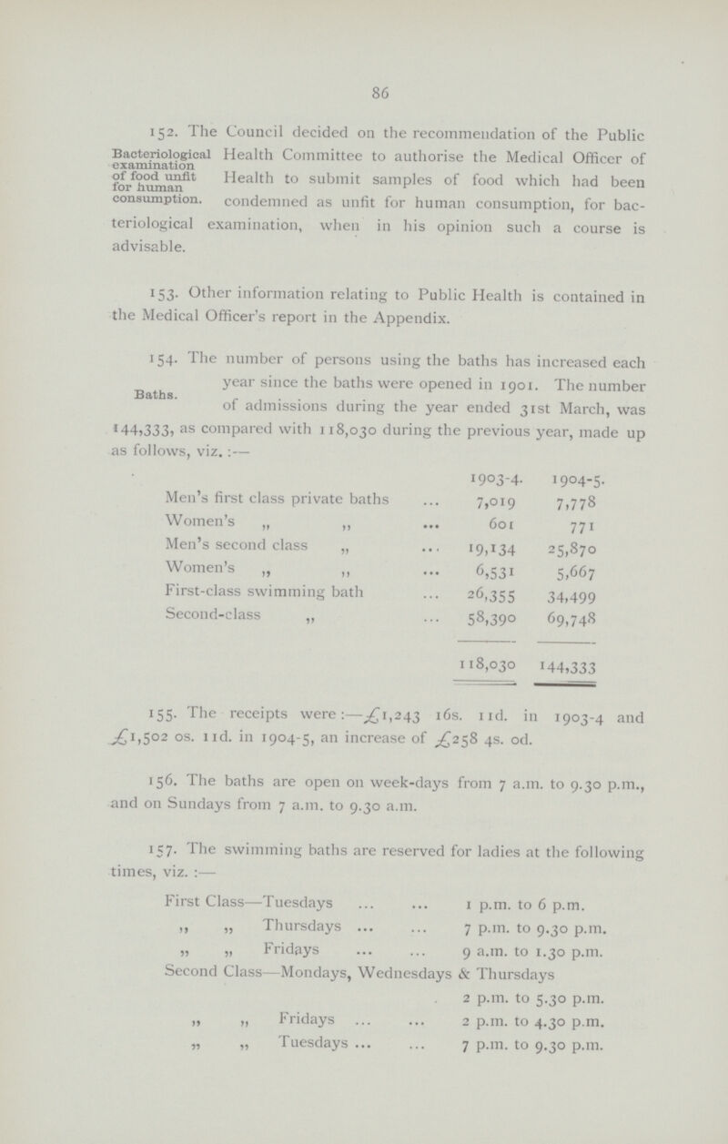 86 152. The Council decided on the recommendation of the Public Bacteriological Health Committee to authorise the Medical Officer of examination of food unfit Health to submit samples of food which had been for human consumption. condemned as unfit for human consumption, for bac teriological examination, when in his opinion such a course is advisable. 153. Other information relating to Public Health is contained in the Medical Officer's report in the Appendix. 154. The number of persons using the baths has increased each year since the baths were opened in 1901. The number of admissions during the year ended 31st March, was 144,333, as compared with 118,030 during the previous year, made up as follows, viz:— 1903-4. 1904-5. Men's first class private baths 7,019 7,778 Women's „ ,, 601 771 Men's second class „ 19,134 25,870 Women's „ „ 6,531 5,667 First-class swimming bath 26,355 34,499 Second-class „ 58,390 69,748 118,030 144,333 155. The receipts were:—£1,243 16s. IId. in 1903-4 and £1,502 os. nd. in 1904-5, an increase of £258 4s. od. 156. The baths are open on week-days from 7 a.m. to 9.30 p.m., and on Sundays from 7 a.m. to 9.30 a.m. 157. The swimming baths are reserved for ladies at the following times, viz.:— First Class—Tuesdays 1 p.m. to 6 p.m. ,, „ Thursdays 7 p.m. to 9.30 p.m. „ „ Fridays 9 a.m. to 1.30 p.m. Second Class—Mondays, Wednesdays & Thursdays 2 p.m. to 5.30 p.m. „ „ Fridays 2 p.m. to 4.30 p.m. „ „ Tuesdays 7 p.m. to 9.30 p.m.