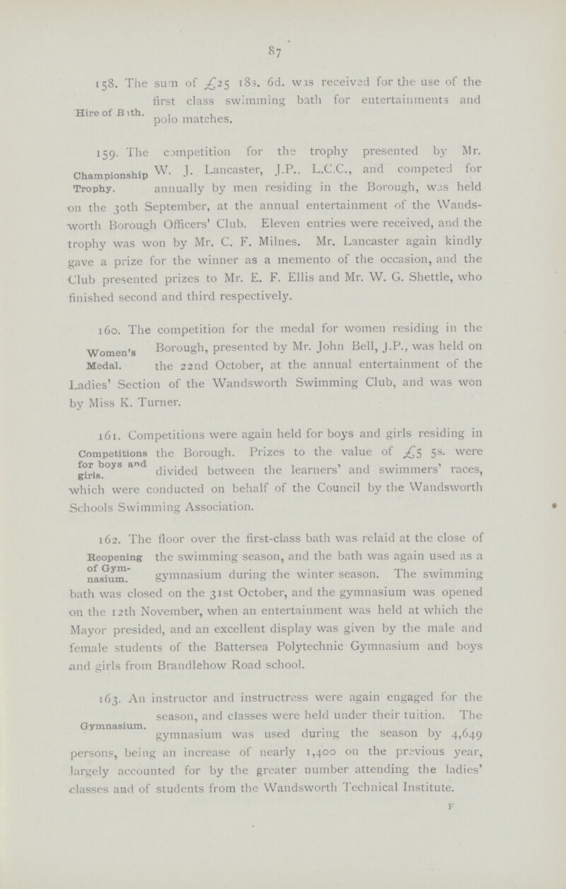 87 Hire of Bath. 158. The sum of £25 183. 6d. wis received for the use of the first class swimming bath for entertainments and polo matches. Champinoship Trophy. 159. The competition for the trophy presented by Mr. W J. Lancaster, J.P L.C.C., and competed for annually by men residing in the Borough, was held on the 30th September, at the annual entertainment of the Wands worth Borough Officers' Club. Eleven entries were received, and the trophy was won by Mr. C. F. Milnes. Mr. Lancaster again kindly gave a prize for the winner as a memento of the occasion, and the Club presented prizes to Mr. E. F. Ellis and Mr. W. G. Shettle, who finished second and third respectively. Women's Medal. 160. The competition for the medal for women residing in the Borough, presented by Mr. John Bell, J.P., was held on the 22nd October, at the annual entertainment of the Ladies' Section of the Wandsworth Swimming Club, and was won by Miss K. Turner. Competitions for boys and girls. 161. Competitions were again held for boys and girls residing in the Borough. Prizes to the value of £5 5s. were divided between the learners' and swimmers' races, which were conducted on behalf of the Council by the Wandsworth Schools Swimming Association. Repoening of Gym-nasium. 162. The floor over the first-class bath was relaid at the close of the swimming season, and the bath was again used as a gymnasium during the winter season. The swimming bath was closed on the 31st October, and the gymnasium was opened on the 12th November, when an entertainment was held at which the Mayor presided, and an excellent display was given by the male and female students of the Battersea Polytechnic Gymnasium and boys and girls from Brandlehow Road school. Gymnasium. 163. An instructor and instructress were again engaged for the season, and classes were held under their tuition. The gymnasium was used during the season by 4,649 persons, being an increase of nearly 1,400 011 the previous year, largely accounted for by the greater number attending the ladies' classes and of students from the Wandsworth Technical Institute. f