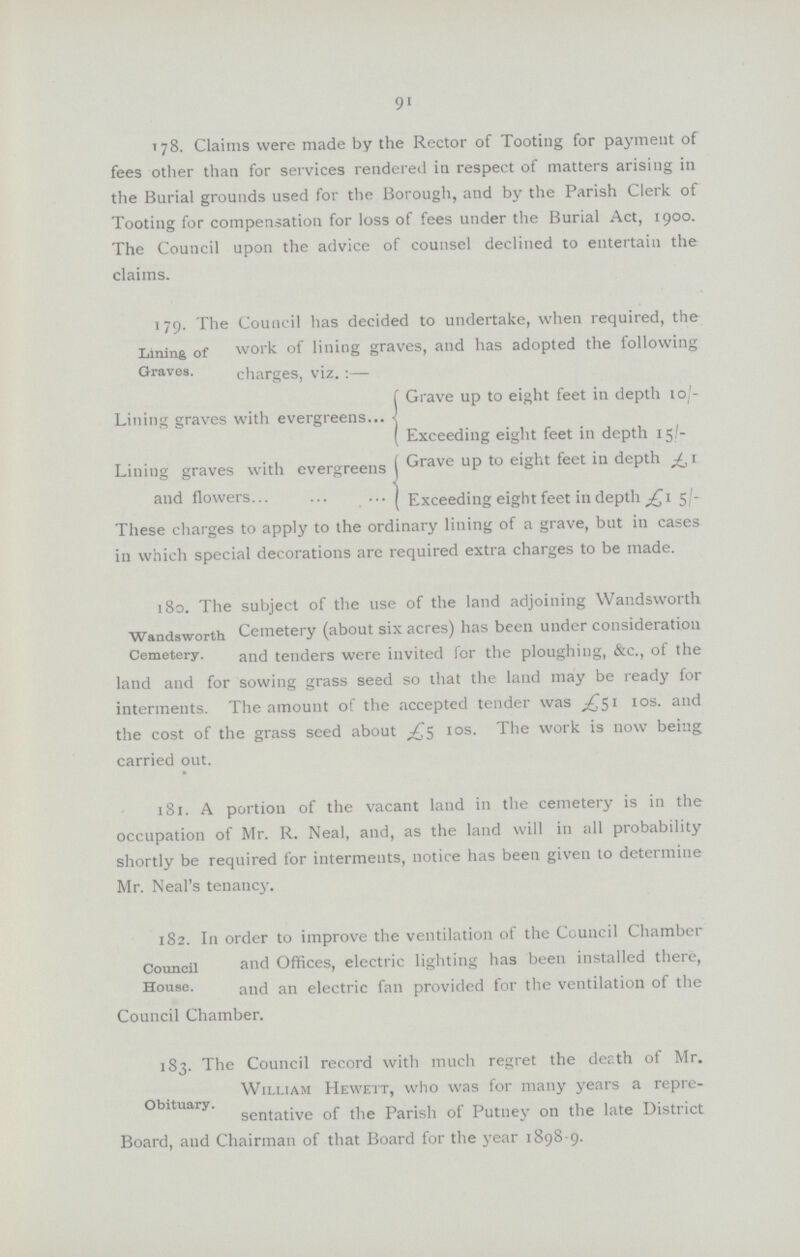91 178. Claims were made by the Rector of Tooting for payment of fees other than for services rendered in respect of matters arising in the Burial grounds used for the Borough, and by the Parish Clerk of Tooting for compensation for loss of fees under the Burial Act, 1900. The Council upon the advice of counsel declined to entertain the claims. 1 79. The Council has decided to undertake, when required, the Lining of work of lining graves, and has adopted the following Graves. charges, viz.:— Grave up to eight feet in depth 10/ Lining graves with evergreens ( Exceeding eight feet in depth 15/- Lining graves with evergreens Grave up to eight feet in delpth Batch3-£15/- and flowers Exceeding eight feet in depth £15/ These charges to apply to the ordinary lining of a grave, but in cases in which special decorations are required extra charges to be made. 180. The subject of the use of the land adjoining Wandsworth Wandsworth Cemetery (about six acres) has been under consideration Cemetery. and tenders were invited for the ploughing, &c., of the land and for sowing grass seed so that the land may be ready for interments. The amount of the accepted tender was £51 10s. and the cost of the grass seed about £5 10s. The work is now being carried out. 181. A portion of the vacant land in the cemetery is in the occupation of Mr. R. Neal, and, as the land will in all probability shortly be required for interments, notice has been given to determine Mr. Neal's tenancy. 182. In order to improve the ventilation of the Council Chamber Council and Offices, electric lighting has been installed there, House. and electric fan provided for the ventilation of the Council Chamber. 183. The Council record with much regret the death of Mr. William Hewett, who was for many years a repre- Obituary. sentative of the Parish of Putney on the late District Board, and Chairman of that Board for the year 1898-9.