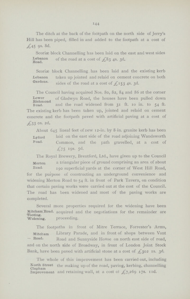 144 The ditch at the back of the footpath on the north side of Jerry's Hill has been piped, filled in and added to the footpath at a cost of £45 9s. 8d. Lebanon Road. Scoriae block Channelling has been laid on the east and west sides of the road at a cost of £83 4s. 3d. Lebanon Gardens. Scoriae block Channelling has been laid and the existing kerb taken up jointed and relaid on cement concrete on both sides of the road at a cost of £153 4s. 3d. Lower Richmond Road. The Council having acquired Nos. 80, 82, 84 and 86 at the corner of Gladwyn Road, the houses have been pulled down and the road widened from 31 ft. 10 in. to 54 ft. The existing kerb has been taken up, jointed and relaid on cement concrete and the footpath paved with artificial paving at a cost of £33 OS. 2d. Lyford Road. About 645 lineal feet of new 12-in. by 8 in. granite kerb has been laid on the east side of the road adjoining Wandsworth Common, and the path gravelled, at a cost of £75 19s. 5d. Merton Road. The Royal Brewery, Brentford, Ltd., have given up to the Council a triangular piece of ground comprising an area of about 190 superficial yards at the corner of West Hill Road, for the purpose of constructing an underground convenience and widening Merton Road to 54 ft. in front of Park Tavern, on condition that certain paving works were carried out at the cost of the Council. The road has been widened and most of the paving works are completed. MitehamlRoad Tooting, Widening. Several more properties required for the widening have been Road, acquired and the negotiations for the remainder are proceeding. Mitcham Road. The footpaths in front of Mitre Terrace, Forrester's Arms, Library Parade, and in front of shops between Vant Road. Road and Sunnyside House on north east side of road, and on the north side of Broadway, in front of London Joint Stock Bank, have been paved with artificial stone at a cost of £302 1s. 3d. North. Street Clapbam Improvement The whole of this improvement has been carried out, including Street the making up of the road, paving, kerbing, channelling and retaining wall, at a cost of £7,269 17s. 11d.