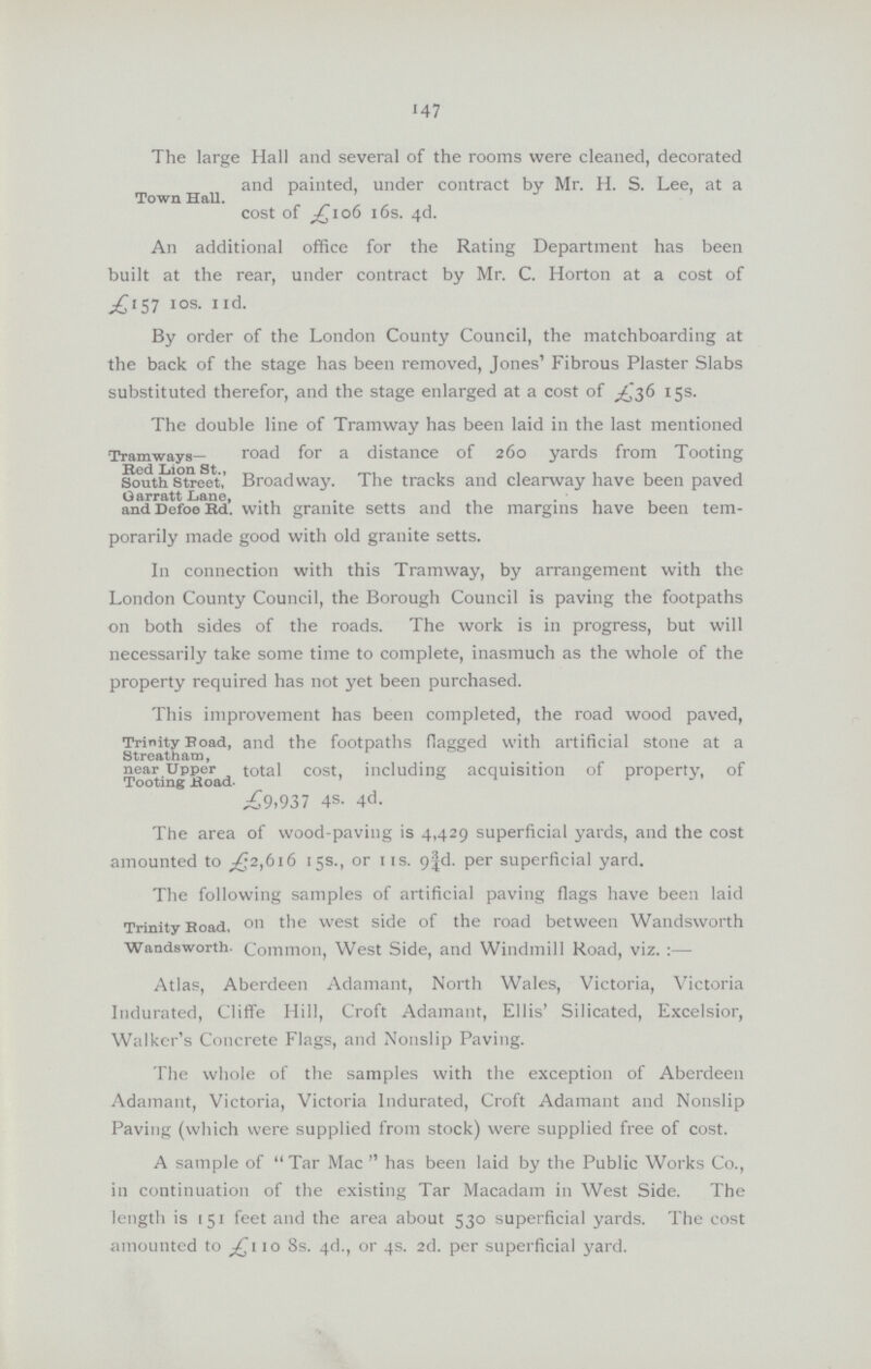 •47 The large Hall and several of the rooms were cleaned, decorated and painted, under contract by Mr. H. S. Lee, at a Town Hall. cost of £106 16s. 4d. An additional office for the Rating Department has been built at the rear, under contract by Mr. C. Horton at a cost of £157 10s. 11d. By order of the London County Council, the matchboarding at the back of the stage has been removed, Jones' Fibrous Plaster Slabs substituted therefor, and the stage enlarged at a cost of £36 15s. Tramways Bed Lion St., South Street, Garratt Lane, and Defoe Rd The double line of Tramway has been laid in the last mentioned road for a distance of 260 yards from Tooting Broadway. The tracks and clearway have been paved with granite setts and the margins have been tem porarily made good with old granite setts. In connection with this Tramway, by arrangement with the London County Council, the Borough Council is paving the footpaths on both sides of the roads. The work is in progress, but will necessarily take some time to complete, inasmuch as the whole of the property required has not yet been purchased. Trinity Road, Streatham, near Upper Tooting ±load. This improvement has been completed, the road wood paved, and the footpaths flagged with artificial stone at a total cost, including; acquisition of property, of £9.937 4s. 4d. The area of wood-paving is 4,429 superficial yards, and the cost amounted to £2,616 15s., or 11s. . per superficial yard. Trinity Road, Wandsworth. The following samples of artificial paving flags have been laid on the west side of the road between Wandsworth Common, West Side, and Windmill Road, viz.:— Atlas, Aberdeen Adamant, North Wales, Victoria, Victoria Indurated, Cliffe Hill, Croft Adamant, Ellis' Silicated, Excelsior, Walker's Concrete Flags, and Nonslip Paving. The whole of the samples with the exception of Aberdeen Adamant, Victoria, Victoria Indurated, Croft Adamant and Nonslip Paving (which were supplied from stock) were supplied free of cost. A sample of Tar Mac has been laid by the Public Works Co., in continuation of the existing Tar Macadam in West Side. The length is 151 feet and the area about 530 superficial yards. The cost amounted to £110 8s. 4d., or 4s. 2d. per superficial yard.