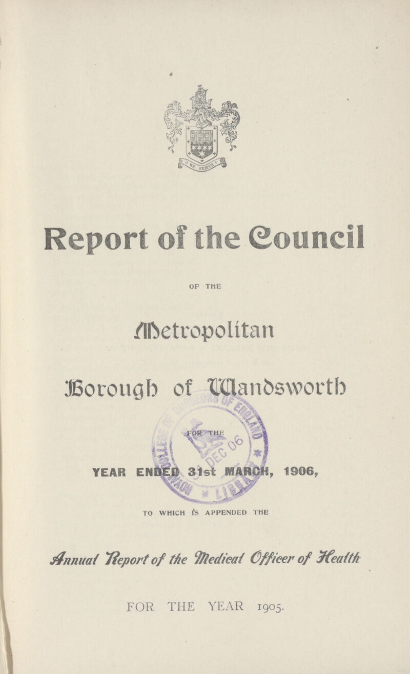 Report of the Council of the Metropolitan Borough of Wandsworth for the YEAR ENDED 31st MARCH, 1906, to which is appended the Annual Report of the Medical Officer of Health FOR THE YEAR 1905.