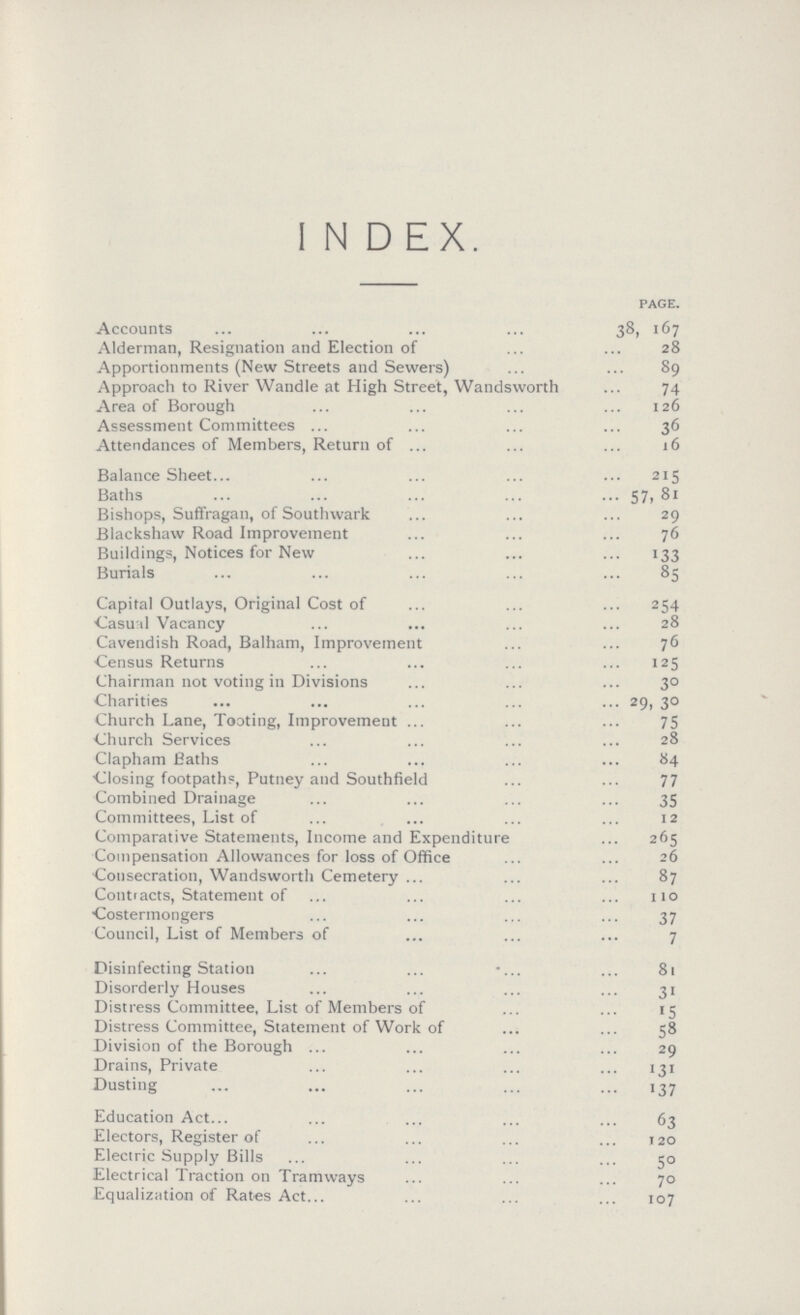 INDEX. PAGE. Accounts 38 167 Alderman, Resignation and Election of 28 Apportionments (New Streets and Sewers) 89 Approach to River Wandle at High Street, Wandsworth 74 Area of Borough 126 Assessment Committees 36 Attendances of Members, Return of 16 Balance Sheet 215 Baths 57,81 Bishops, Suffragan, of Southwark 29 Blackshaw Road Improvement 76 Buildings, Notices for New 133 Burials 85 Capital Outlays, Original Cost of 254 Casual Vacancy 28 Cavendish Road, Balham, Improvement 76 Census Returns 125 Chairman not voting in Divisions 30 Charities 29, 30 Church Lane, Tooting, Improvement 75 Church Services 28 Clapham Baths 84 Closing footpaths, Putney and Southfield 77 Combined Drainage 35 Committees, List of 12 Comparative Statements, Income and Expenditure 265 Compensation Allowances for loss of Office 26 Consecration, Wandsworth Cemetery 87 Contracts, Statement of 110 Costermongers 37 Council, List of Members of 7 Disinfecting Station 81 Disorderly Houses 31 Distress Committee, List of Members of 15 Distress Committee, Statement of Work of 58 Division of the Borough 29 Drains, Private 131 Dusting 137 Education Act. 63 Electors, Register of 120 Electric Supply Bills 50 Electrical Traction on Tramways 70 Equalization of Rates Act. 107