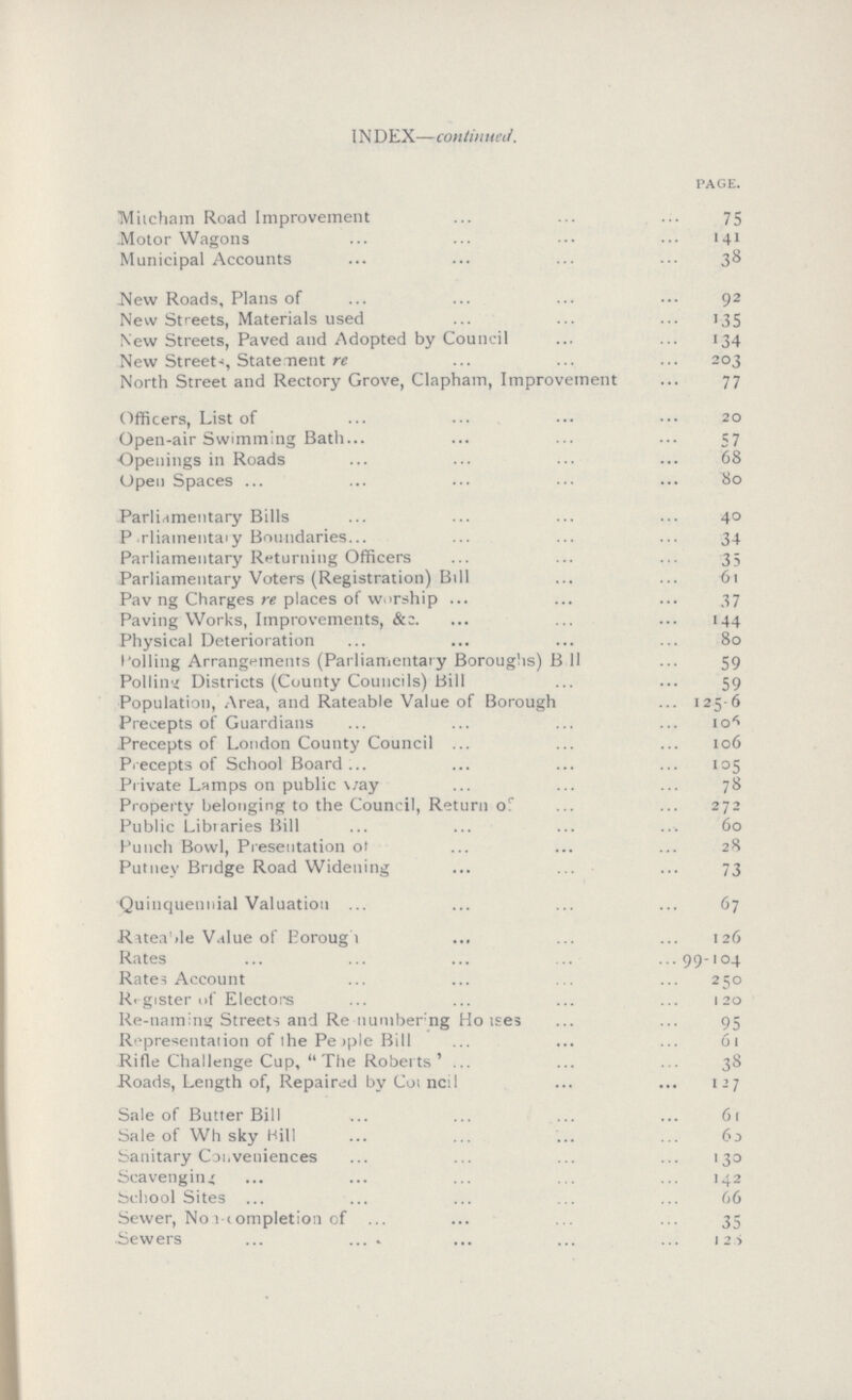 INDEX—continued. PAGE. Mitcham Road Improvement 75 Motor Wagons 141 Municipal Accounts 358 New Roads, Plans of 92 New Streets, Materials used 135 New Streets, Paved and Adopted by Council 134 New Street, Statement re 203 North Street and Rectory Grove, Clapham, Improvement 77 Officers, List of 20 Open-air Swimming Bath 57 Openings in Roads 68 Open Spaces 80 Parliamentary Bills 40 Parliamentary Boundaries 34 Parliamentary Returning Officers 35 Parliamentary Voters (Registration) Bill 61 Paving Charges re places of worship 37 Paving Works, Improvements, 144 Physical Deterioration 80 Polling Arrangements (Parliamentary Boroughs) B 11 59 Polling Districts (County Councils) Bill 59 Population, Area, and Rateable Value of Borough 125-6 Precepts of Guardians 106 Precepts of London County Council 106 Precepts of School Board 105 Private Lamps on public way 78 Property belonging to the Council, Return of 272 Public Libraries Bill 60 Punch Bowl, Presentation o??? 28 Putney Bridge Road Widening 73 Quinquennial Valuation 67 Rateable Value of Borough 126 Rates 99-104 Rates Account 250 Register of Electors 120 Re-naming Streets and Renumbering Houses 95 Representation of the People Bill 61 Rifle Challenge Cup, The Roberts 38 Roads, Length of, Repaired by Council 127 Sale of Butter Bill 61 Sale of Whisky Hill 63 Sanitary Conveniences 130 Scavenging 142 School Sites 66 Sewer, No 1 completion of 35 Sewers 125