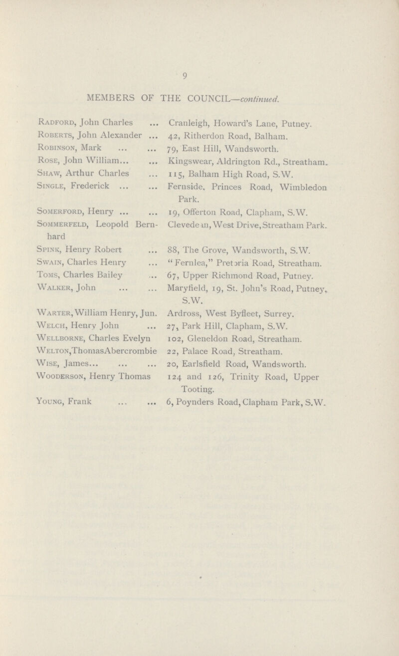 9 MEMBERS OF THE COUNCIL—continued. Radford, John Charles Cranleigh, Howard's Lane, Putney. Roberts, John Alexander 42, Ritherdon Road, Balham. Robinson, Mark 79, East Hill, Wandsworth. Rose, John William Kingswear, Aldrington Rd., Streatham. Shaw, Arthur Charles 115, Balham High Road, S.W. Single, Frederick Fernside. Princes Road, Wimbledon Park. Somerford, Henry 19, Offerton Road, Clapham, S.W. Sommerfeld, Leopold Bern- Clevedem, West Drive,Streatham Park, hard Spink, Henry Robert 88, The Grove, Wandsworth, S.W. Swain, Charles Henry Fernlea, Pretoria Road, Streatham. Toms, Charles Bailey 67, Upper Richmond Road, Putney. Walker, John Maryfield, 19, St. John's Road, Putney S.W. Warter, William Henry, Jun. Ardross, West Byfleet, Surrey. Welch, Henry John 27, Park Hill, Clapham, S.w. Wellborne, Charles Evelyn 102, Gleneldon Road, Streatham. welton,ThomasAbercrombie 22, Palace Road, Streatham. Wise, James 20, Earlsfield Road, Wandsworth. Wooderson, Henry Thomas 124 and 126, Trinity Road, Upper Tooting. Young, Frank 6, Poynders Road,Clapham Park, S.W.
