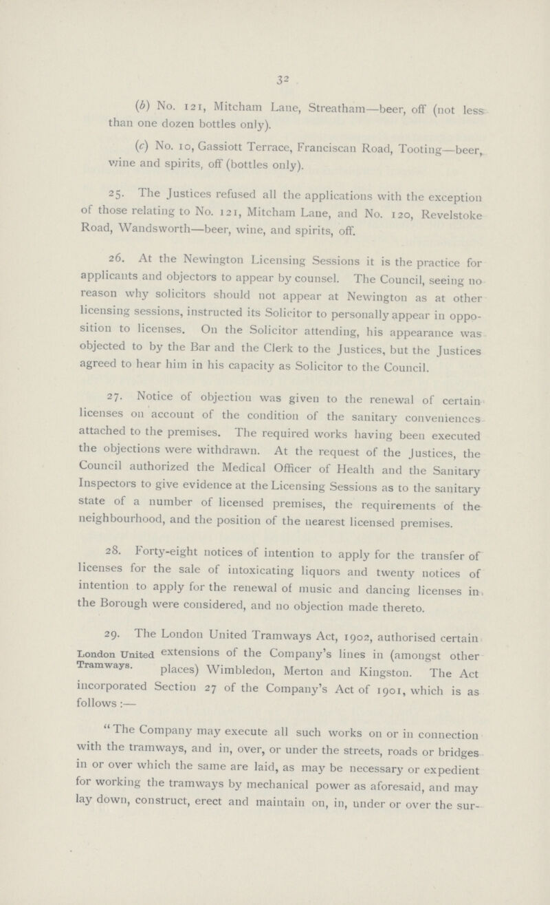 32 (b) No. 121, Mitcham Lane, Streatham—beer, off (not less than one dozen bottles only). (c) No. 10, Gassiott Terrace, Franciscan Road, Tooting—beer, wine and spirits, off (bottles only). 25. The Justices refused all the applications with the exception of those relating to No. 121, Mitcham Lane, and No. 120, Revelstoke Road, Wandsworth—beer, wine, and spirits, off. 26. At the Newington Licensing Sessions it is the practice for applicants and objectors to appear by counsel. The Council, seeing 110 reason why solicitors should not appear at Newington as at other licensing sessions, instructed its Solicitor to personally appear in oppo sition to licenses. On the Solicitor attending, his appearance was objected to by the Bar and the Clerk to the Justices, but the Justices agreed to hear him in his capacity as Solicitor to the Council. 27. Notice of objection was given to the renewal of certain licenses 011 account of the condition of the sanitary conveniences attached to the premises. The required works having been executed the objections were withdrawn. At the request of the Justices, the Council authorized the Medical Officer of Health and the Sanitary Inspectors to give evidence at the Licensing Sessions as to the sanitary state of a number of licensed premises, the requirements of the neighbourhood, and the position of the nearest licensed premises. 28. Forty-eight notices of intention to apply for the transfer of licenses for the sale of intoxicating liquors and twenty notices of intention to apply for the renewal of music and dancing licenses in the Borough were considered, and no objection made thereto. 29. The London United Tramways Act, 1902, authorised certain extensions of the Company's lines in (amongst other places) Wimbledon, Merton and Kingston. The Act incorporated Section 27 of the Company's Act of 1901, which is as follows:— The Company may execute all such works on or in connection with the tramways, and in, over, or under the streets, roads or bridges in or over which the same are laid, as may be necessary or expedient for working the tramways by mechanical power as aforesaid, and may lay down, construct, erect and maintain on, in, under or over the sur¬ London United Tramways.