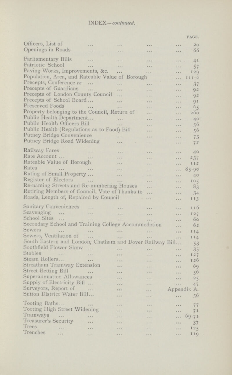 INDEX—continued. page. Officers, List of 20 Openings in Roads 66 Parliamentary Bills 41 Patriotic School 57 Paving Works, Improvements, &c. 129 Population, Area, and Rateable Value of Borough 111-2 Precepts, Conference re 37 Precepts of Guardians 92 Precepts of London County Council 92 Precepts of School Board 91 Preserved Foods 65 Property belonging to the Council, Return of 260 Public Health Department 40 Public Health Officers Bill 56 Public Health (Regulations as to Food) Bill 56 Putney Bridge Convenience 73 Putney Bridge Road Widening 72 Railway Fares 40 Rate Account 237 Rateable Value of Borough 112 Rates 85-90 Rating of Small Property 40 Register of Electors 105 Re-naming Streets and Re-numbering Houses 83 Retiring Members of Council, Vote of! hanks to 34 Roads, Length of, Repaired by Council 113 Sanitary Conveniences 116 Scavenging 127 School Sites 60 Secondary School and Training College Accommodation 62 Sewers 114 Sewers, Ventilation of 114 South Eastern and London, Chatham and Dover Railway Bill 53 Southfield Flower Show 35 Stables 127 Steam Rollers 126 Streatham Tramway Extension 69 Street Betting Bill 56 Superannuation Allowances 25 Supply of Electricity Bill 47 Surveyors, Report of Appendix A. Sutton District Water Bill 56 Tooting Baths 77 Tooting High Street Widening 71 Tramways 69-71 Treasurer's Security 37 Trees 125 Trenches 119