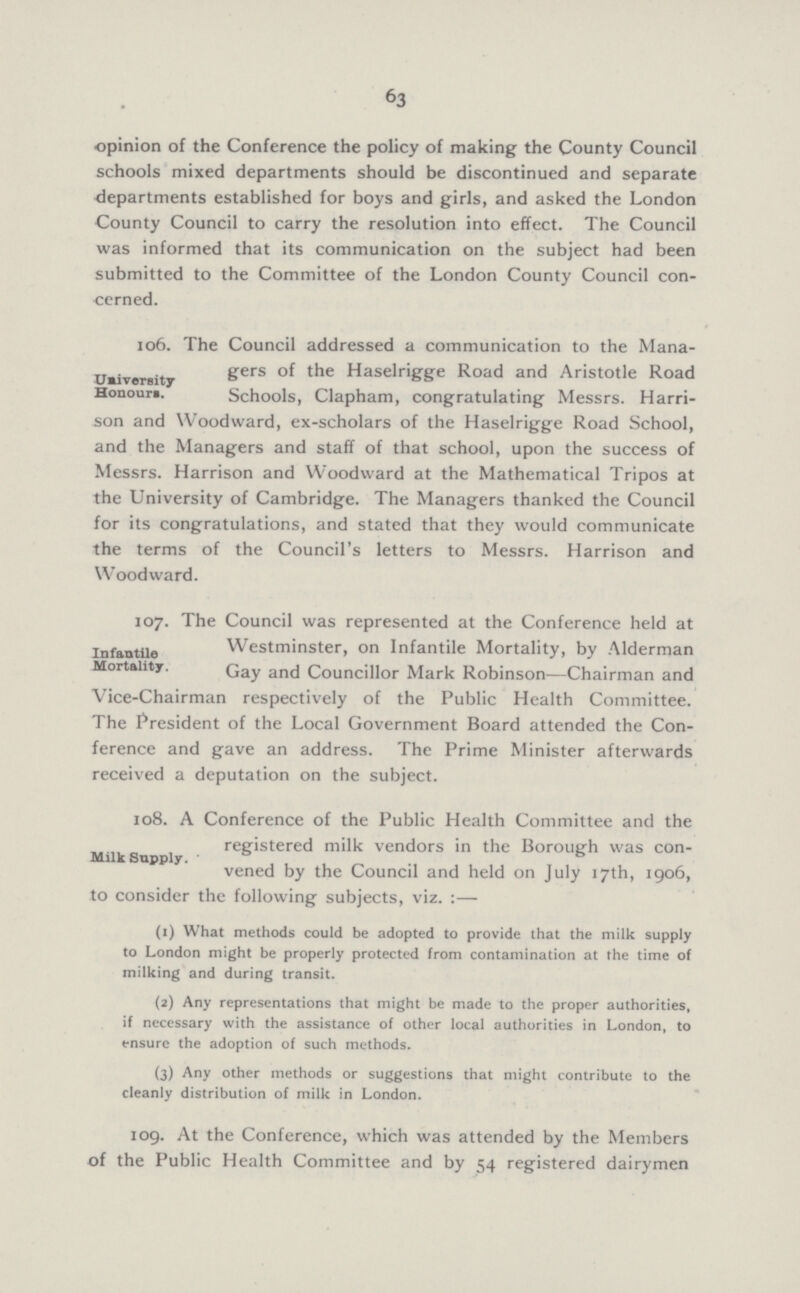 63 opinion of the Conference the policy of making the County Council schools mixed departments should be discontinued and separate departments established for boys and girls, and asked the London County Council to carry the resolution into effect. The Council was informed that its communication on the subject had been submitted to the Committee of the London County Council con cerned. University Honours. 106. The Council addressed a communication to the Mana gers of the Haselrigge Road and Aristotle Road Schools, Clapham, congratulating Messrs. Harri son and Woodward, ex-scholars of the Haselrigge Road School, and the Managers and staff of that school, upon the success of Messrs. Harrison and Woodward at the Mathematical Tripos at the University of Cambridge. The Managers thanked the Council for its congratulations and stated that they would communicate the terms of the Council's letters to Messrs. Harrison and Woodward. Infantile Mortality. 107. The Council was represented at the Conference held at Westminster, on Infantile Mortality, by Alderman Gay and Councillor Mark Robinson—Chairman and Vice-Chairman respectively of the Public Health Committee. The President of the Local Government Board attended the Con ference and gave an address. The Prime Minister afterwards received a deputation on the subject. Milk Snpply. 108. A Conference of the Public Health Committee and the registered milk vendors in the Borough was con vened by the Council and held on July 17th, 1906, to consider the following subjects, viz. :— (1) What methods could be adopted to provide that the milk supply to London might be properly protected from contamination at the time of milking and during transit. (2) Any representations that might be made to the proper authorities, if necessary with the assistance of other local authorities in London, to ensure the adoption of such methods. (3) Any other methods or suggestions that might contribute to the cleanly distribution of milk in London. 109. At the Conference, which was attended by the Members of the Public Health Committee and by 54 registered dairymen