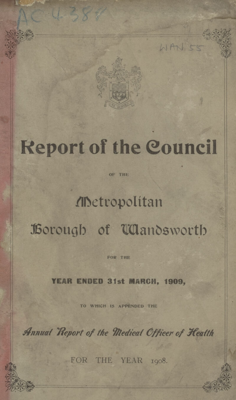 AC 4388 WAN 55 Report of the Council of the Metropolitan Borough of Wandsworth for the YEAR ENDED 31st MARCH, 1909, to which is appended the Annual Report of the Medical Officer of Health FOR THE YEAR 1908.