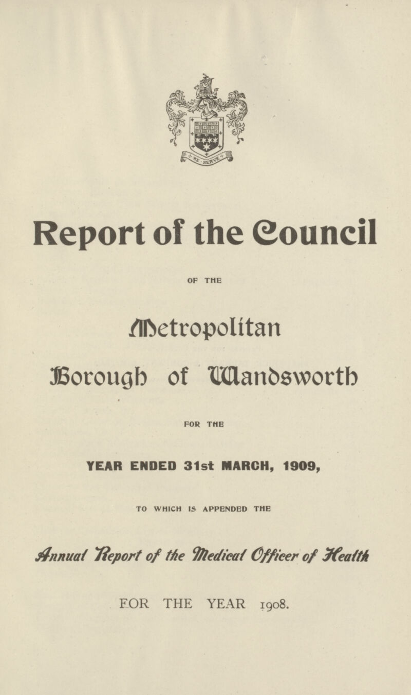 Report of the Council of the Metropolitan Borough of Wandsworth for the YEAR ENDED 31st MARCH, 1909, to which is appended the Annual Report of the Medical Officer of Health FOR THE YEAR 1908.