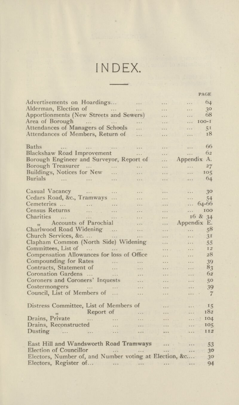 INDEX. page Advertisements on Hoardings 64 Alderman, Election of 30 Apportionments (New Streets and Sewers) 68 Area of Borough 100-1 Attendances of Managers of Schools 51 Attendances of Members, Return of 18 Baths 66 Blackshaw Road Improvement 62 Borough Engineer and Surveyor, Report of Appendix A. Borough Treasurer 27 Buildings, Notices for New 105 Burials 64 Casual Vacancy 30 Cedars Road, &c., Tramways 54 Cemeteries 64-66 Census Returns 100 Charities 16 & 34 „ Accounts of Parochial Appendix E. Charlwood Road Widening 58 Church Services, &c. 31 Clapham Common (North Side) Widening 55 Committees, List of 12 Compensation Allowances for loss of Office 28 Compounding for Rates 39 Contracts, Statement of 83 Coronation Gardens 62 Coroners and Coroners' Inquests 50 Costermongers 39 Council, List of Members of 7 Distress Committee, List of Members of 15 „ Report of 182 Drains, Private 104 Drains, Reconstructed 105 Dusting 113 East Hill and Wandsworth Road Tramways 53 Election of Councillor 30 Electors, Number of, and Number voting at Election, &c 30 Electors, Register of 94