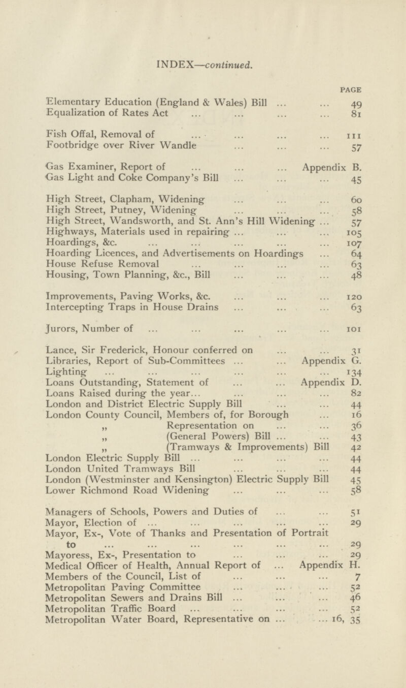 INDEX—continued. PAGE Elementary Education (England & Wales) Bill 49 Equalization of Rates Act 81 Fish Offal, Removal of 111 Footbridge over River Wandle 57 Gas Examiner, Report of Appendix B. Gas Light and Coke Company's Bill 45 High Street, Clapham, Widening 60 High Street, Putney, Widening 58 High Street, Wandsworth, and St. Ann's Hill Widening 57 Highways, Materials used in repairing 105 Hoardings, &c. 107 Hoarding Licences, and Advertisements on Hoardings 64 House Refuse Removal 63 Housing, Town Planning, &c., Bill 48 Improvements, Paving Works, &c. 120 Intercepting Traps in House Drains 63 Jurors, Number of 101 Lance, Sir Frederick, Honour conferred on 31 Libraries, Report of Sub-Committees Appendix G. Lighting 134 Loans Outstanding, Statement of Appendix D. Loans Raised during the year 82 London and District Electric Supply Bill 44 London County Council, Members of, for Borough 16 „ Representation on 36 „ (General Powers) Bill 43 „ (Tramways & Improvements) Bill 42 London Electric Supply Bill 44 London United Tramways Bill 44 London (Westminster and Kensington) Electric Supply Bill 45 Lower Richmond Road Widening 58 Managers of Schools, Powers and Duties of 51 Mayor, Election of 29 Mayor, Ex-, Vote of Thanks and Presentation of Portrait to 29 Mayoress, Ex-, Presentation to 29 Medical Officer of Health, Annual Report of Appendix H. Members of the Council, List of 7 Metropolitan Paving Committee 52 Metropolitan Sewers and Drains Bill 46 Metropolitan Traffic Board 52 Metropolitan Water Board, Representative on 16, 35