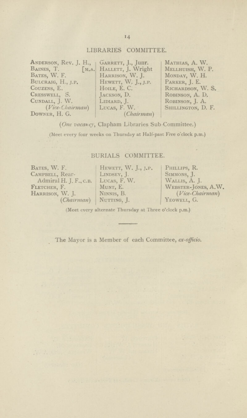 14 LIBRARIES COMMITTEE. Anderson, Rev. J. H., Baines, T. [m.a. Bates, W. F. Bulcraig, H., j.p. Couzens, E. Cresswell, S. CUNDALL, J. W. (Vice- Chairman) Downer, H. G. Garrett, J., Junr. Hallett, J. Wright Harrison, W. J. Hewett, W, J., j.p. Hoile, E. C. Jackson, D. Lidiard, J. Lucas, F. W. (Chairman) Mathias, A. W. Mellhuish, W. P. Monday, W. H. Parker, J. E. Richardson, W. S. Robinson, A. D. Robinson, J. A. Shillington, D. F. (One vacatur)', Clapham Libraries Sub Committee.) (Meet every four weeks on Thursday at Half-past Five o'clock p.m.) BURIALS COMMITTEE. Bates, W. F. Campbell, Rear- Admiral H. J. F., c.b. Fletcher, F. Harrison, W. J. (Chairman) Hewett, W. J., j.p. Lindsey, J. Lucas, F, W. Munt, E. Ninnis, B. Nutting, J. Phillips, R. Simmons, J. Wallis, A. J. Webster-Jones, A.W. ( Vice-Chairman) Yeowell, G. (Meet every alternate Thursday at Three o'clock p.m.) The Mayor is a Member of each Committee, ex-officio.