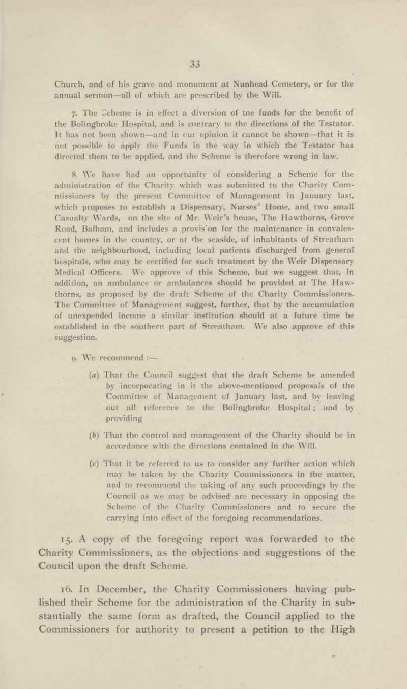 33 Church, and of his grave and monument at Nunhead Cemetery, or for the annual sermon—all of which are prescribed by the Will. 7. The Scheme is in effect a diversion of tne funds for the benefit of the Bolingbroke Hospital, and is contrary to the directions of the Testator. It has not been shown—and in our opinion it cannot be shown—that it is not possible to apply the Funds in the way in which the Testator has directed them to be applied, and the Scheme is therefore wrong in law. 8. We have had an opportunity of considering a Scheme for the administration of the Charity which was submitted to the Charity Com missioners by the present Committee of Management in January last, which proposes to establish a Dispensary, Nurses' Home, and two small Casualty Wards, on the site of Mr. Weir's house, The Hawthorns, Grove Road, Balham, and includes a provis on for the maintenance in convales cent homes in the country, or at the seaside, of inhabitants of Streatham and the neighbourhood, including local patients discharged from general hospitals, who may be certified for such treatment by the Weir Dispensary Medical Officers. We approve of this Scheme, but we suggest that, in addition, an ambulance or ambulances should be provided at The Haw thorns, as proposed by the draft Scheme of the Charity Commissioners. The Committee of Management suggest, further, that by the accumulation of unexpended income a similar institution should at a future time be established in the southern part of Streatham. We also approve of this suggestion. 9. We recommend :— (a) That the Council suggest that the draft Scheme be amended by incorporating in it the above-mentioned proposals of the Committee of Management of January last, and by leaving out all reference to the Bolingbroke Hospital; and by providing (b) That the control and management of the Charity should be in accordance with the directions contained in the Will. (c) That it be referred to us to consider any further action which may be taken by the Charity Commissioners in the matter, and to recommend the taking of any such proceedings by the Council as we may be advised are necessary in opposing the Scheme of the Charity Commissioners and to secure the carrying into effect of the foregoing recommendations. 15. A copy of the foregoing report was forwarded to the Charity Commissioners, as the objections and suggestions of the Council upon the draft Scheme. 16. In December, the Charity Commissioners having pub lished their Scheme for the administration of the Charity in sub stantially the same form as drafted, the Council applied to the Commissioners for authority to present a petition to the High