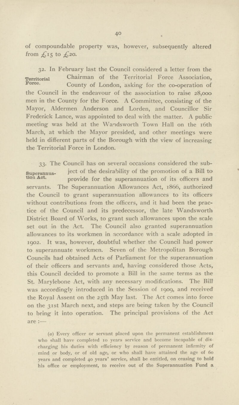 40 of compoundable property was, however, subsequently altered from £15 to £20. 32. In February last the Council considered a letter from the Chairman of the Territorial Force Association, County of London, asking- for the co-operation of the Council in the endeavour of the association to raise 28,000 men in the County for the Force. A Committee, consisting of the Mayor, Aldermen Anderson and Lorden, and Councillor Sir Frederick Lance, was appointed to deal with the matter. A public meeting was held at the Wandsworth Town Hall on the 16th March, at which the Mayor presided, and other meetings were held in different parts of the Borough with the view of increasing: the Territorial Force in London. Territorial Force. 33. The Council has on several occasions considered the sub Ject of the desirability of the promotion of a Bill to provide for the superannuation of its officers and servants. The Superannuation Allowances Act, 1866, authorized the Council to grant superannuation allowances to its officers without contributions from the officers, and it had been the prac tice of the Council and its predecessor, the late Wandsworth District Board of Works, to grant such allowances upon the scale set out in the Act. The Council also granted superannuation allowances to its workmen in accordance with a scale adopted in 1902. It was, however, doubtful whether the Council had power to superannuate workmen. Seven of the Metropolitan Borough Councils had obtained Acts of Parliament for the superannuation of their officers and servants and, having considered those Acts, this Council decided to promote a Bill in the same terms as the St. Marylebone Act, with any necessary modifications. The Bill was accordingly introduced in the Session of 1909, and received the Royal Assent on the 25th May last. The Act comes into force on the 31st March next, and steps are being taken by the Council to bring it into operation. The principal provisions of the Act are :— Superannua tion Act. (a) Every officer or servant placed upon the permanent establishment who shall have completed 10 years service and become incapable of dis charging his duties with efficiency by reason of permanent infirmity of mind or body, or of old age, or who shall have attained the age of 60 years and completed 40 years' service, shall be entitled, on ceasing to hold his office or employment, to receive out of the Superannuation Fund a