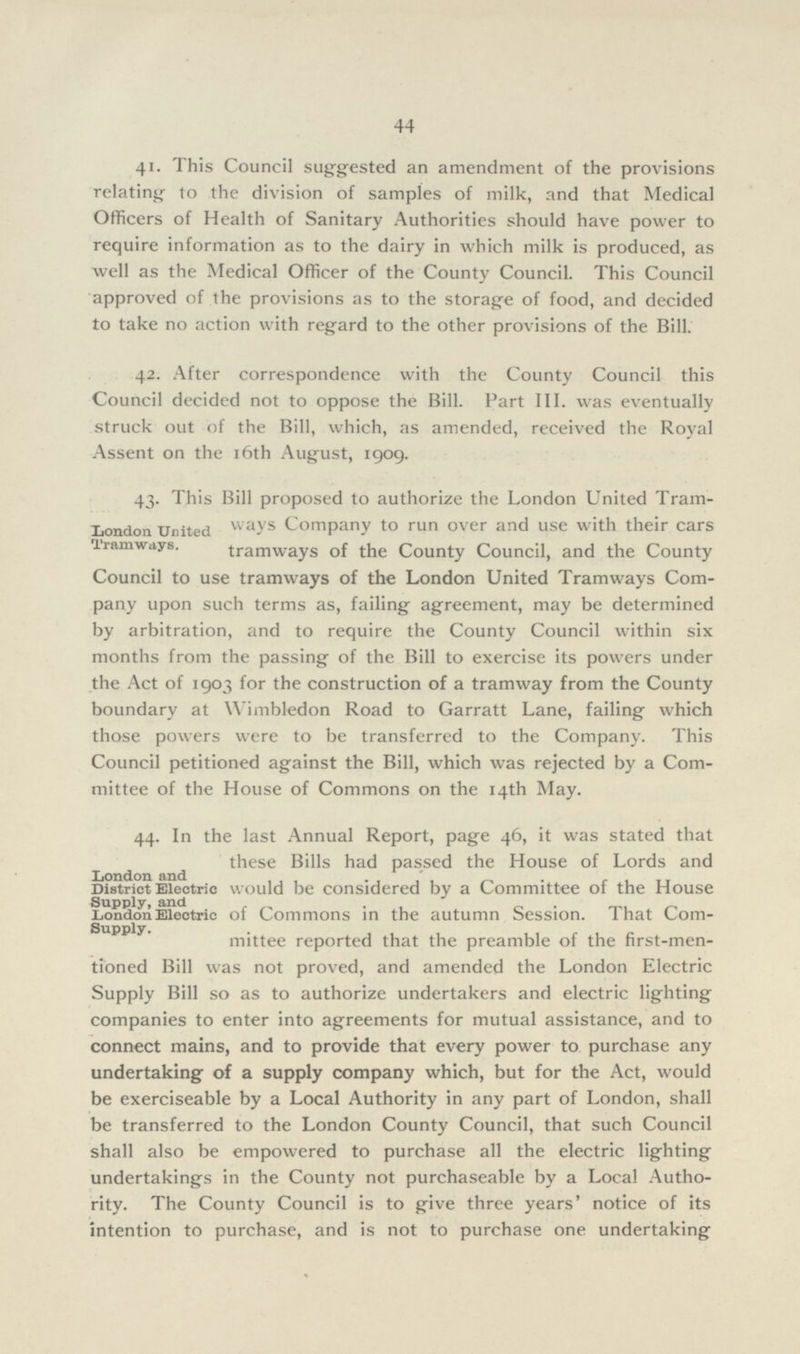 44 41. This Council suggested an amendment of the provisions relating to the division of samples of milk, and that Medical Officers of Health of Sanitary Authorities should have power to require information as to the dairy in which milk is produced, as well as the Medical Officer of the County Council. This Council approved of the provisions as to the storage of food, and decided to take no action with regard to the other provisions of the Bill. 42. After correspondence with the County Council this Council decided not to oppose the Bill. Part III. was eventually struck out of the Bill, which, as amended, received the Royal Assent on the 16th August, 1909. 43. This Bill proposed to authorize the London United Tram ways Company to run over and use with their cars tramways of the County Council, and the County Council to use tramways of the London United Tramways Com pany upon such terms as, failing agreement, may be determined by arbitration, and to require the County Council within six months from the passing of the Bill to exercise its powers under the Act of 1903 for the construction of a tramway from the County boundary at Wimbledon Road to Garratt Lane, failing which those powers were to be transferred to the Company. This Council petitioned against the Bill, which was rejected by a Com mittee of the House of Commons on the 14th May. London United Tramways. 44. In the last Annual Report, page 46, it was stated that these Bills had passed the House of Lords and would be considered by a Committee of the House of Commons in the autumn Session. That Com mittee reported that the preamble of the first-men tioned Bill was not proved, and amended the London Electric Supply Bill so as to authorize undertakers and electric lighting companies to enter into agreements for mutual assistance, and to connect mains, and to provide that every power to purchase any undertaking of a supply company which, but for the Act, would be exerciseable by a Local Authority in any part of London, shall be transferred to the London County Council, that such Council shall also be empowered to purchase all the electric lighting undertakings in the County not purchaseable by a Local Autho rity. The County Council is to give three years' notice of its intention to purchase, and is not to purchase one undertaking London and District Electric Supply, and London Electric Supply.