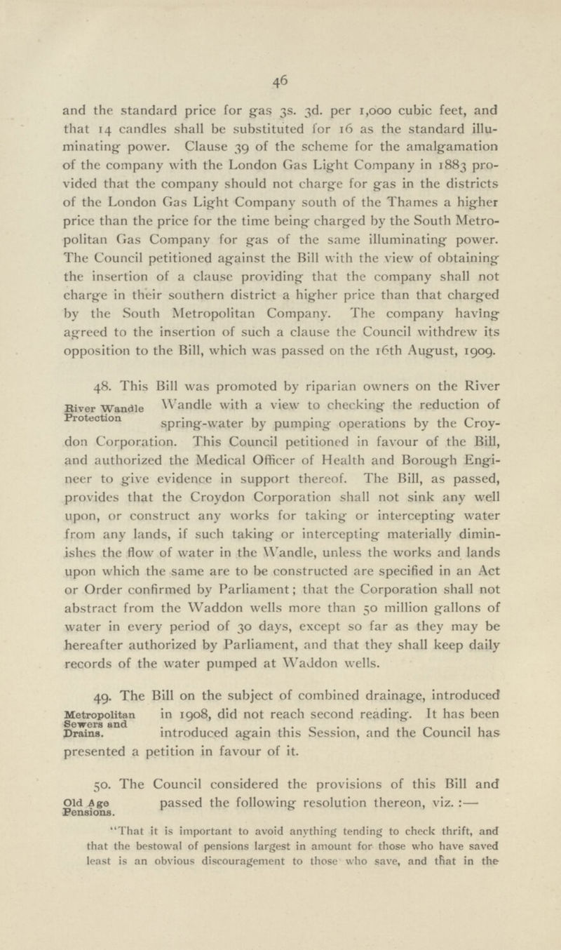 46 and the standard price for gas 3s. 3d. per 1,000 cubic feet, and that 14 candles shall be substituted for 16 as the standard illu minating- power. Clause 39 of the scheme for the amalgamation of the company with the London Gas Light Company in 1883 pro vided that the company should not charge for gas in the districts of the London Gas Light Company south of the Thames a higher price than the price for the time being charged by the South Metro politan Gas Company for gas of the same illuminating power. The Council petitioned against the Bill with the view of obtaining the insertion of a clause providing that the company shall not charge in their southern district a higher price than that charged by the South Metropolitan Company. The company having agreed to the insertion of such a clause the Council withdrew its opposition to the Bill, which was passed on the 16th August, 1909. 48. This Bill was promoted by riparian owners on the River Wandle with a view to checking the reduction of spring-water by pumping operations by the Croy don Corporation. This Council petitioned in favour of the Bill, and authorized the Medical Officer of Health and Borough Engi neer to give evidence in support thereof. The Bill, as passed, provides that the Croydon Corporation shall not sink any well upon, or construct any works for taking or intercepting water from any lands, if such taking or intercepting materially dimin ishes the flow of water in the Wandle, unless the works and lands upon which the same are to be constructed are specified in an Act or Order confirmed by Parliament; that the Corporation shall not abstract from the Waddon wells more than 50 million gallons of water in every period of 30 days, except so far as they may be hereafter authorized by Parliament, and that they shall keep daily records of the water pumped at Waddon wells. River Wandle Protection 49. The Bill on the subject of combined drainage, introduced in 1908, did not reach second reading. It has been introduced again this Session, and the Council has presented a petition in favour of it. Metropolitan Sewers and Drains. 50. The Council considered the provisions of this Bill and passed the following resolution thereon, viz. :— That it is important to avoid anything tending to check thrift, and that the bestowal of pensions largest in amount for those who have saved least is an obvious discouragement to those who save, and tfiat in the Old Age Pensions.