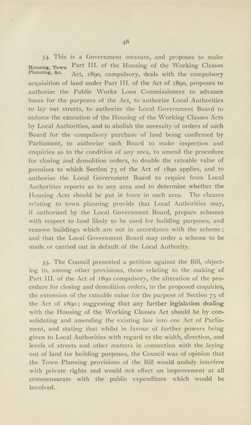 48 54- This is a Government measure, and proposes to make Part III. of the Housing of the Working Classes Act, 1890, compulsory, deals with the compulsory acquisition of land under Part III. of the Act of 1890, proposes to authorize the Public Works Loan Commissioners to advance loans for the purposes of the Act, to authorize Local Authorities to lay out streets, to authorize the Local Government Board to enforce the execution of the Housing of the Working Classes Acts by Local Authorities, and to abolish the necessity of orders of such Board for the compulsory purchase of land being confirmed by Parliament, to authorize such Board to make inspection and enquiries as to the condition of any area, to amend the procedure for closing and demolition orders, to double the rateable value of premises to which Section 75 of the Act of 1890 applies, and to authorize the Local Government Board to require from Local Authorities reports as to any area and to determine whether the Housing Acts should be put in force in such area. The clauses relating to- town planning provide that Local Authorities may, if authorized by the Local Government Board, prepare schemes with respect to land likely to be used for building purposes, and remove buildings which are not in accordance with the scheme; and that the Local Government Board may order a scheme to be made or carried out in default of the Local Authority. Housing, Town Planning, &c. 55. The Council presented a petition against the Bill, object ing to, among other provisions, those relating to the making of Part III. of the Act of 1890 compulsory, the alteration of the pro cedure for closing and demolition orders, to the proposed enquiries, the extension of the rateable value for the purpose of Section 75 of the Act of 1890; suggesting that any further legislation dealing with the Housing of the Working Classes Act should be by con solidating and amending the existing law into one Act of Parlia ment, and stating that whilst in favour of further powers being given to Local Authorities with regard to the width, direction, and levels of streets and other matters in connection with the laying out of land for building purposes, the Council was of opinion that the Town Planning provisions of the Bill would unduly interfere with private rights and would not effect an improvement at all commensurate with the public expenditure which would be involved.