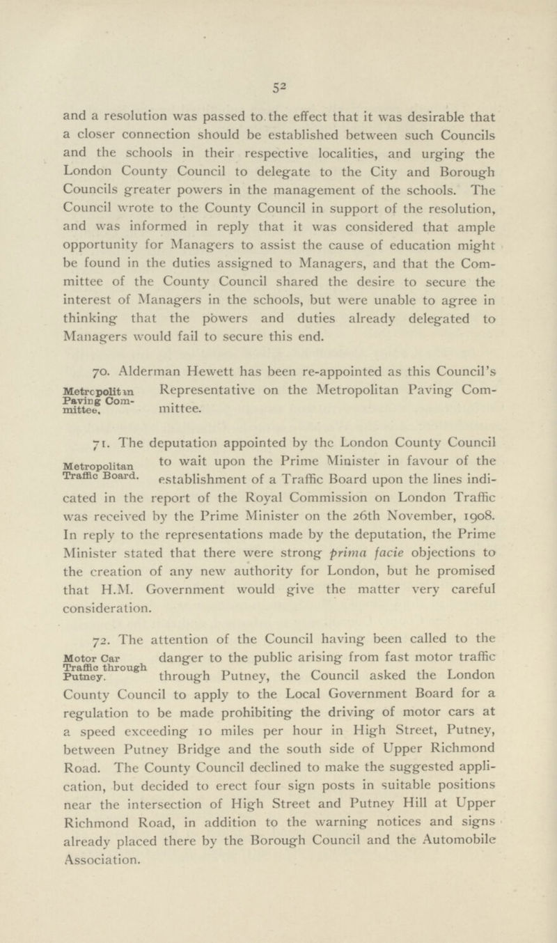 52 and a resolution was passed to the effect that it was desirable that a closer connection should be established between such Councils and the schools in their respective localities, and urging the London County Council to delegate to the City and Borough Councils greater powers in the management of the schools. The Council wrote to the County Council in support of the resolution, and was informed in reply that it was considered that ample opportunity for Managers to assist the cause of education might be found in the duties assigned to Managers, and that the Com mittee of the County Council shared the desire to secure the interest of Managers in the schools, but were unable to agree in thinking that the powers and duties already delegated to Managers would fail to secure this end. 70. Alderman Hewett has been re-appointed as this Council's Representative on the Metropolitan Paving Com mittee. Metre polit 111 Paving Com mittee. 71. The deputation appointed by the London County Council to wait upon the Prime Minister in favour of the establishment of a Traffic Board upon the lines indi cated in the report of the Royal Commission on London Traffic was received by the Prime Minister on the 26th November, 1908. In reply to the representations made by the deputation, the Prime Minister stated that there were strong prima facie objections to the creation of any new authority for London, but he promised that H.M. Government would give the matter very careful consideration. Metropolitan Traffic Board. 72. The attention of the Council having been called to the danger to the public arising from fast motor traffic through Putney, the Council asked the London County Council to apply to the Local Government Board for a regulation to be made prohibiting the driving of motor cars at a speed exceeding 10 miles per hour in High Street, Putney, between Putney Bridge and the south side of Upper Richmond Road. The County Council declined to make the suggested appli cation, but decided to erect four sign posts in suitable positions near the intersection of High Street and Putney Hill at Upper Richmond Road, in addition to the warning notices and signs already placed there by the Borough Council and the Automobile Association. Motor Car Traffic through Putney.