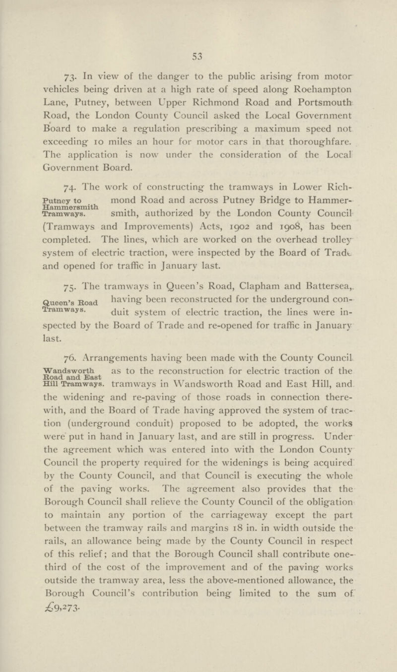 53 73- In view of the danger to the public arising from motor vehicles being driven at a high rate of speed along Roehampton Lane, Putney, between Upper Richmond Road and Portsmouth Road, the London County Council asked the Local Government Board to make a regulation prescribing a maximum speed not exceeding 10 miles an hour for motor cars in that thoroughfare. The application is now under the consideration of the Local Government Board. 74. The work of constructing the tramways in Lower Rich mond Road and across Putney Bridge to Hammer- smith, authorized by the London County Council (Tramways and Improvements) Acts, 1902 and 1908, has been completed. The lines, which are worked on the overhead trolley system of electric traction, were inspected by the Board of Tradt and opened for traffic in January last. Putney to Hammersmith Tramways. 75. The tramways in Queen's Road, Clapham and Battersea, having been reconstructed for the underground con duit system of electric traction, the lines were in spected by the Board of Trade and re-opened for traffic in January last. Queen's Road Tramways. 76. Arrangements having' been made with the County Council. as to the reconstruction for electric traction of the tramways in Wandsworth Road and East Hill, and the widening and re-paving of those roads in connection there with, and the Board of Trade having approved the system of trac tion (underground conduit) proposed to be adopted, the works were put in hand in January last, and are still in progress. Under the agreement which was entered into with the London County Council the property required for the widenings is being acquired by the County Council, and that Council is executing the whole of the paving works. The agreement also provides that the Borough Council shall relieve the County Council of the obligation to maintain any portion of the carriageway except the part between the tramway rails and margins 18 in. in width outside the rails, an allowance being made by the County Council in respect of this relief; and that the Borough Council shall contribute one third of the cost of the improvement and of the paving works outside the tramway area, less the above-mentioned allowance, the Borough Council's contribution being limited to the sum of £9,273. Wandsworth Road and East Hill Tramways.