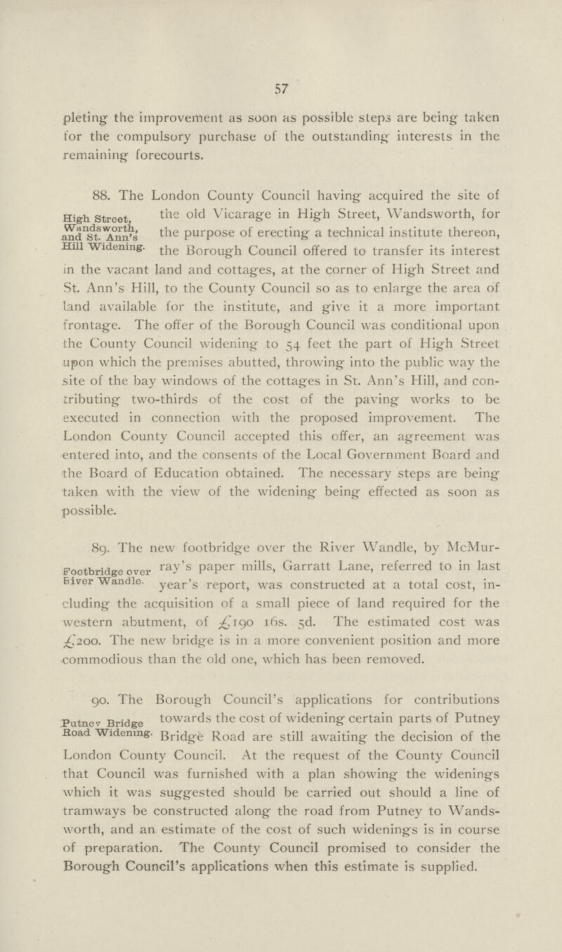 57 pleting the improvement as soon as possible steps are being taken for the compulsory purchase of the outstanding interests in the remaining forecourts. High Street, Wandsworth, and St. Ann's Hill Widening. 88. The London County Council having acquired the site of the old Vicarage in High Street, Wandsworth, for the purpose of erecting a technical institute thereon, the Borough Council offered to transfer its interest in the vacant land and cottages, at the corner of High Street and St. Ann's Hill, to the County Council so as to enlarge the area of land available for the institute, and give it a more important frontage. The offer of the Borough Council was conditional upon the County Council widening to 54 feet the part of High Street upon which the premises abutted, throwing into the public way the site of the bay windows of the cottages in St. Ann's Hill, and con tributing two-thirds of the cost of the paving works to be executed in connection with the proposed improvement. The London County Council accepted this offer, an agreement was entered into, and the consents of the Local Government Board and the Board of Education obtained. The necessary steps are being taken with the view of the widening being effected as soon as possible. Footbridge over River Wandle. 89. The new footbridge over the River Wandle, by McMur ray's paper mills, Garratt Lane, referred to in last year's report, was constructed at a total cost, in cluding the acquisition of a small piece of land required for the western abutment, of £190 16s. 5d. The estimated cost was £200. The new bridge is in a more convenient position and more commodious than the old one, which has been removed. Putnev Bridge Road Widening go. The Borough Council's applications for contributions towards the cost of widening certain parts of Putney Bridge Road are still awaiting the decision of the London County Council. At the request of the County Council that Council was furnished with a plan showing the widenings which it was suggested should be carried out should a line of tramways be constructed along the road from Putney to Wands worth, and an estimate of the cost of such widenings is in course of preparation. The County Council promised to consider the Borough Council's applications when this estimate is supplied.
