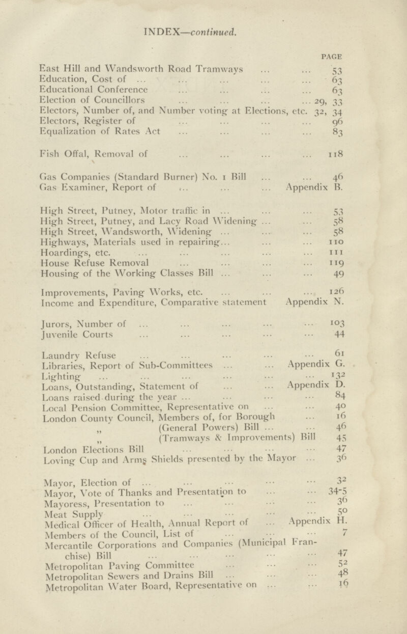 INDEX—continued. page East Hill and Wandsworth Road Tramways 53 Education, Cost of 63 Educational Conference 63 Election of Councillors 29, 33 Electors, Number of, and Number voting at Elections, etc. 32, 34 Electors, Register of 96 Equalization of Rates Act 83 Fish Offal, Removal of 118\ Gas Companies (Standard Burner) No. 1 Bill 46 Gas Examiner, Report of Appendix B. High Street, Putney, Motor traffic in 53 High Street, Putney, and Lacy Road Widening 58 High Street, Wandsworth, Widening 58 Highways, Materials used in repairing 110 Hoardings, etc. 111 House Refuse Removal 119 Housing of the Working Classes Bill 49 Improvements, Paving Works, etc. 126 Income and Expenditure, Comparative statement Appendix N. Jurors, Number of 103 Juvenile Courts 44 Laundry Refuse 61 Libraries, Report of Sub-Committees Appendix G. Lighting 132 Loans, Outstanding, Statement of Appendix D. Loans raised during the year 84 Local Pension Committee, Representative on 40 London County Council, Members of, for Borough 16 „ (General Powers) Bill 46 „ (Tramways & Improvements) Bill 45 London Elections Bill 47 Loving Cup and Arms Shields presented by the Mayor 36 Mayor, Election of 32 Mayor, Vote of Thanks and Presentation to 34-5 Mayoress, Presentation to 36 Meat Supply 50 Medical Officer of Health, Annual Report of Appendix H. Members of the Council, List of 7 Mercantile Corporations and Companies (Municipal Fran¬ chise) Bill 47 Metropolitan Paving Committee 52 Metropolitan Sewers and Drains Bill 48 Metropolitan Water Board, Representative on 16