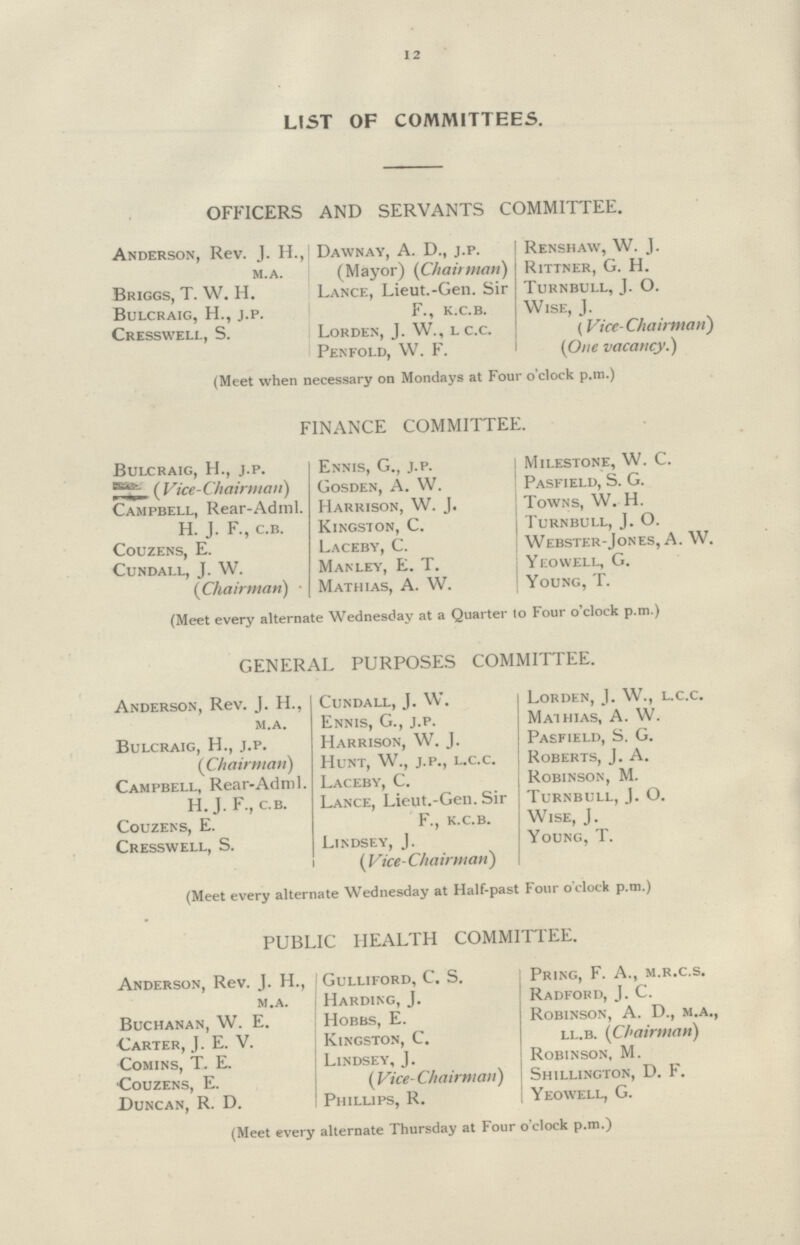 12 LIST OF COMMITTEES. OFFICERS AND SERVANTS COMMITTEE. Anderson, Rev. J. H.,| Dawnay, A. D., j.p. Renshaw, W. J. M.A. (Mayor) (Chairman) Rittner, G. H. Briggs, T. W. H. Lance, Lieut.-Gen. Sir Turnbull, J. O. Bulcraig, H., j.p. F., k.c.b. Wise, J. Cresswell, S. Lorden, J. W., l c.c. (Vice-Chairman) Penfold, W. F. (One vacancy.) (Meet when necessary on Mondays at Four o'clock p.m.) FINANCE COMMITTEE. Bulcraig, H., j.p. Ennis, G., j.p. Milestone, W. C. (Vice-Chairman) Gosden, A. W. Pasfield, S. G. Campbell, Rear-Adml. Harrison, W. J. Towns, W. H. H. J. F., c.b. Kingston, C. Turnbull, J. O. Couzens, E. Laceby, C. Webster-Jones, A. W. Cundall, J. W. Manley, E. T. Yeowell, G. (Chairman) Mathias, A. W. Young, T. (Meet every alternate Wednesday at a Quarter to Four o'clock p.m.) GENERAL PURPOSES COMMITTEE. Anderson, Rev. J. H., Cundall, J. W. Lorden, J. W., l.c.c. m.a. Ennis, G., j.p. Mathias, A. W. Bulcraig, H., j.p. Harrison, W. J. Pasfield, S. G. (Chairman) Hunt, W., j.p., l.c.c. Roberts, J. A. Campbell, Rear-Adml. Laceby, C. Robinson, M. H.J. F., c.b. Lance, Lieut.-Gen. Sir Turnbull, J. O. Couzens, E. F., k.c.b. Wise, J. Cresswell, S. Lindsey, J. Young, T. (Vice-Chairman) (Meet every alternate Wednesday at Half-past Four o'clock p.m.) PUBLIC HEALTH COMMITTEE. Anderson, Rev. J. H., Gulliford, C. S. Pring, F. A., m.r.c.s. m.a. Harding, J. Radford, J. C. Buchanan, W. E. Hobbs, E. Robinson, A. D., m.a., Carter, J. E. V. Lingston, C. ll.b. (Chairman) Comins, T. E. Lindsey, J. Robinson, M. Couzens, E. (Vice-Chairman) Shillington, D. F. Duncan, R. D. Phillips, R. Yeowell, G. (Meet every alternate Thursday at Four o'clock p.m.)