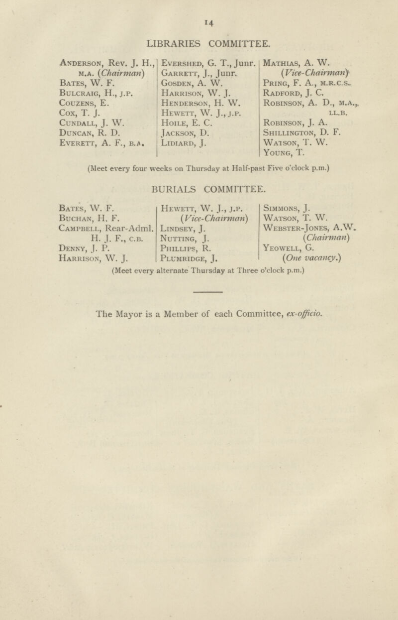 14 LIBRARIES COMMITTEE. Anderson, Rev. J. H., Evershed, G. T., Junr. Mathias, A. W. m.a. (Chairman) Garrett, J., Junr. (Vice-Chairman) Bates, W. F. Gosden, A. W. Pring, F. A., m.r.c.s.. Bulcraig, H., j.p. Harrison, W. J. Radford, J. C. Couzens, E. Henderson, H. W. Robinson, A. D., m.a., Cox, T. J. Hewett, W. J., j.p. ll.b. Cundall, J. W. Hoile, E. C. Robinson, J. A. Duncan, R. D. Jackson, D. Shillington, D. F. Everett, A. F., b.a. Lidiard, J. Watson, T. W. Young, T. (Meet every four weeks on Thursday at Half-past Five o'clock p.m.) BURIALS COMMITTEE. Bates, W. F. Hewett, W. J., j.p. Simmons, J. Buchan, H. F. (Vice-Chairman) Watson, T. W. Campbell, Rear-Adml. Lindsey, J. Webster-Jones, A.W. H. J. F., c.b. Nutting, J. (Chairman) Denny, J. P. Phillips, R. Yeowell, G. Harrison, W. J. Plumridge, J. (One vacancy.) (Meet every alternate Thursday at Three o'clock p.m.) The Mayor is a Member of each Committee, ex-officio.