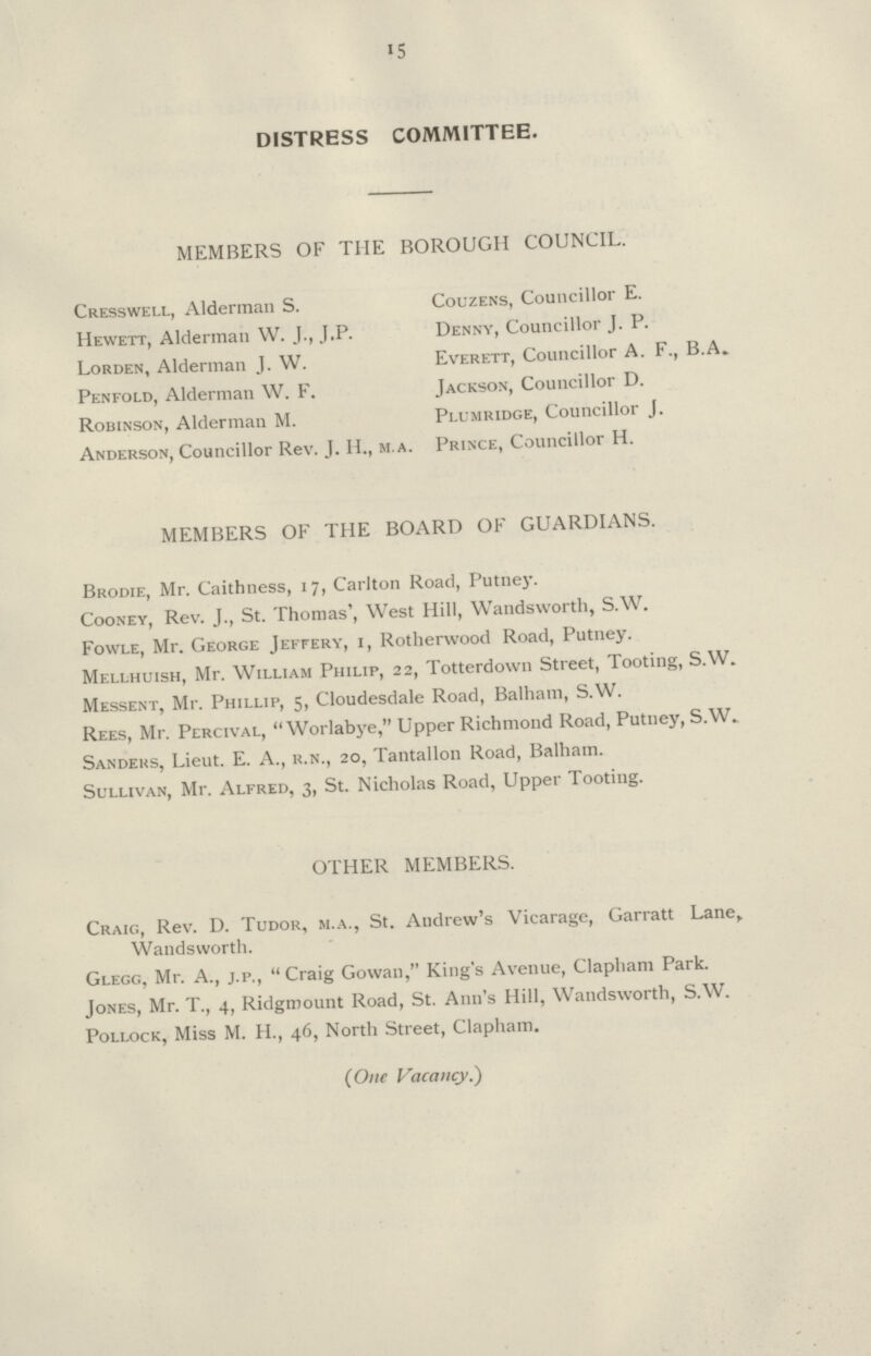 15 DISTRESS COMMITTEE. MEMBERS OF THE BOROUGH COUNCIL. Cresswell, Alderman S. Couzens, Councillor E. Hewett, Alderman W. J., J.P. Denny, Councillor J. P. Lorden, Alderman J. W. Everett, Councillor A. F., B.A. Penfold, Alderman W. F. Jackson, Councillor D. Robinson, Alderman M. Plumridge, Councillor J. Anderson, Councillor Rev. J. H., m.a. Prince, Councillor H. MEMBERS OF THE BOARD OF GUARDIANS. Brodie, Mr. Caithness, 17, Carlton Road, Putney. Cooney, Rev. J., St. Thomas', West Hill, Wandsworth, S.W. Fowle, Mr. George Jeffery, i, Rotherwood Road, Putney. Mellhuish, Mr. William Philip, 22, Totterdown Street, Tooting, S.W. Messent, Mr. Phillip, 5, Cloudesdale Road, Balham, S.W. Rees, Mr. Percival,  Worlabye, Upper Richmond Road, Putney, S.W. Sanders, Lieut. E. A., r.n., 20, Tantallon Road, Balham. Sullivan, Mr. Alfred, 3, St. Nicholas Road, Upper Tooting. OTHER MEMBERS. Craig, Rev. D. Tudor, m.a., St. Andrew's Vicarage, Garratt Lane, Wandsworth. Glegg, Mr. A., j.p., Craig Gowan, King's Avenue, Clapham Park. Jones, Mr. T., 4, Ridgmount Road, St. Ann's Hill, Wandsworth, S.W. Pollock, Miss M. H., 46, North Street, Clapham. (One Vacancy.)