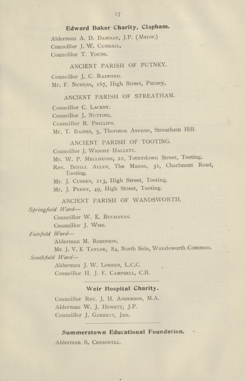 17 Edward Baker Charity, Clapham. Alderman A. D. Dawnay, J.P. (Mayor.) Councillor J. W. Cundall. Councillor T. Young. ANCIENT PARISH OF PUTNEY. Councillor J. C. Radford. Mr. F. Newens, 167, High Street, Putney. ANCIENT PARISH OF STREATHAM. Councillor C. Laceby. Councillor J. Nutting. Councillor R. Phillips. Mr. T. Baines, 5, Thornton Avenue, Streatham Hill. ANCIENT PARISH OF TOOTING. Councillor J. Wright Hallett. Mr. W. P. Mellhuish, 22, Totterdown Street, Tooting. Rev. Bevill Allen, The Manse, 31, Charlmont Road, Tooting. Mr. J. Cusden, 213, High Street, Tooting. Mr. J. Perry, 49, High Street, Tooting. ANCIENT PARISH OF WANDSWORTH. Springfield Ward— Councillor W. E. Buchanan. Councillor J. Wise. Fairfield Ward— Alderman M. Robinson. Mr. J. V. E Taylor, 84, North Side, Wandsworth Common. South field Ward— Alderman J. W. Lorden, L.C.C. Councillor H. J. F. Campbell, C.B. Weir Hospital Charity. Councillor Rev. J. H. Anderson, M.A. Alderman W. J. Hewett, J.P. Councillor J. Garreit, Jun. Summerstown Educational Foundation. Alderman S. Cresswell.